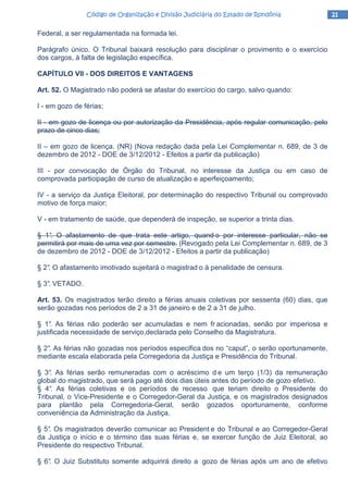 21212121Código de Organização e Divisão Judiciária do Estado de RondôniaCódigo de Organização e Divisão Judiciária do Estado de RondôniaCódigo de Organização e Divisão Judiciária do Estado de RondôniaCódigo de Organização e Divisão Judiciária do Estado de Rondônia
Federal, a ser regulamentada na formada lei.
Parágrafo único. O Tribunal baixará resolução para disciplinar o provimento e o exercício
dos cargos, à falta de legislação específica.
CAPÍTULO VII - DOS DIREITOS E VANTAGENS
Art. 52. O Magistrado não poderá se afastar do exercício do cargo, salvo quando:
I - em gozo de férias;
II - em gozo de licença ou por autorização da Presidência, após regular comunicação, pelo
prazo de cinco dias;
II – em gozo de licença. (NR) (Nova redação dada pela Lei Complementar n. 689, de 3 de
dezembro de 2012 - DOE de 3/12/2012 - Efeitos a partir da publicação)
III - por convocação de Órgão do Tribunal, no interesse da Justiça ou em caso de
comprovada participação de curso de atualização e aperfeiçoamento;
IV - a serviço da Justiça Eleitoral, por determinação do respectivo Tribunal ou comprovado
motivo de força maior;
V - em tratamento de saúde, que dependerá de inspeção, se superior a trinta dias.
§ 1°. O afastamento de que trata este artigo, quand o por interesse particular, não se
permitirá por mais de uma vez por semestre. (Revogado pela Lei Complementar n. 689, de 3
de dezembro de 2012 - DOE de 3/12/2012 - Efeitos a partir da publicação)
§ 2°. O afastamento imotivado sujeitará o magistrad o à penalidade de censura.
§ 3°. VETADO.
Art. 53. Os magistrados terão direito a férias anuais coletivas por sessenta (60) dias, que
serão gozadas nos períodos de 2 a 31 de janeiro e de 2 a 31 de julho.
§ 1°. As férias não poderão ser acumuladas e nem fr acionadas, senão por imperiosa e
justificada necessidade de serviço,declarada pelo Conselho da Magistratura.
§ 2°. As férias não gozadas nos períodos especifica dos no “caput”, o serão oportunamente,
mediante escala elaborada pela Corregedoria da Justiça e Presidência do Tribunal.
§ 3°. As férias serão remuneradas com o acréscimo d e um terço (1/3) da remuneração
global do magistrado, que será pago até dois dias úteis antes do período de gozo efetivo.
§ 4°. As férias coletivas e os períodos de recesso que teriam direito o Presidente do
Tribunal, o Vice-Presidente e o Corregedor-Geral da Justiça, e os magistrados designados
para plantão pela Corregedoria-Geral, serão gozados oportunamente, conforme
conveniência da Administração da Justiça.
§ 5°. Os magistrados deverão comunicar ao President e do Tribunal e ao Corregedor-Geral
da Justiça o início e o término das suas férias e, se exercer função de Juiz Eleitoral, ao
Presidente do respectivo Tribunal.
§ 6°. O Juiz Substituto somente adquirirá direito a gozo de férias após um ano de efetivo
 