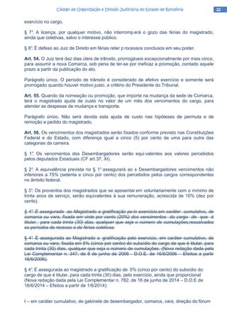 22222222Código de Organização e Divisão Judiciária do Estado de RondôniaCódigo de Organização e Divisão Judiciária do Estado de RondôniaCódigo de Organização e Divisão Judiciária do Estado de RondôniaCódigo de Organização e Divisão Judiciária do Estado de Rondônia
exercício no cargo.
§ 7°. A licença, por qualquer motivo, não interromp erá o gozo das férias do magistrado,
ainda que coletivas, salvo o interesse público.
§ 8°. É defeso ao Juiz de Direito em férias reter p rocessos conclusos em seu poder.
Art. 54. O Juiz terá dez dias úteis de trânsito, prorrogáveis excepcionalmente por mais cinco,
para assumir a nova Comarca, sob pena de ter-se por ineficaz a promoção, contado aquele
prazo a partir da publicação do ato.
Parágrafo único. O período de trânsito é considerado de efetivo exercício e somente será
prorrogado quando houver motivo justo, a critério do Presidente do Tribunal.
Art. 55. Quando da nomeação ou promoção, que importe na mudança da sede de Comarca,
terá o magistrado ajuda de custo no valor de um mês dos vencimentos do cargo, para
atender as despesas de mudança e transporte.
Parágrafo único. Não será devida esta ajuda de custo nas hipóteses de permuta e de
remoção a pedido do magistrado.
Art. 56. Os vencimentos dos magistrados serão fixados conforme previsto nas Constituições
Federal e do Estado, com diferença igual a cinco (5) por cento de uma para outra das
categorias da carreira.
§ 1°. Os vencimentos dos Desembargadores serão equi valentes aos valores percebidos
pelos deputados Estaduais (CF art.37, XI).
§ 2°. A equivalência prevista no § 1° assegurará ao s Desembargadores vencimentos não
inferiores a 75% (setenta e cinco por cento) dos percebidos pelos cargos correspondentes
no âmbito federal.
§ 3°. Os proventos dos magistrados que se aposentar em voluntariamente com o mínimo de
trinta anos de serviço, serão equivalentes à sua remuneração, acrescida de 10% (dez por
cento).
§ 4°. É assegurada ao Magistrado a gratificação pe lo exercício,em caráter cumulativo, de
comarca ou vara, fixada em vinte por cento (20%) dos vencimentos do cargo de que é
titular, para cada trinta (30) dias, qualquer que seja o número de cumulações,ressalvados
os períodos de recesso e de férias coletivas.
§ 4°. É assegurada ao Magistrado a gratificação pelo exercício, em caráter cumulativo, de
comarca ou vara, fixada em 5% (cinco por cento) do subsídio do cargo de que é titular, para
cada trinta (30) dias, qualquer que seja o número de cumulações. (Nova redação dada pela
Lei Complementar n. 347, de 8 de junho de 2006 - D.O.E. de 16/6/2006 – Efeitos a partir
16/6/2006).
§ 4°. É assegurada ao magistrado a gratificação de 5% (cinco por cento) do subsídio do
cargo de que é titular, para cada trinta (30) dias, pelo exercício, ainda que proporcional
(Nova redação dada pela Lei Complementar n. 782, de 16 de junho de 2014 – D.O.E de
16/6/2014 – Efeitos a partir de 1/6/2014):
I – em caráter cumulativo, de gabinete de desembargador, comarca, vara, direção do fórum
 