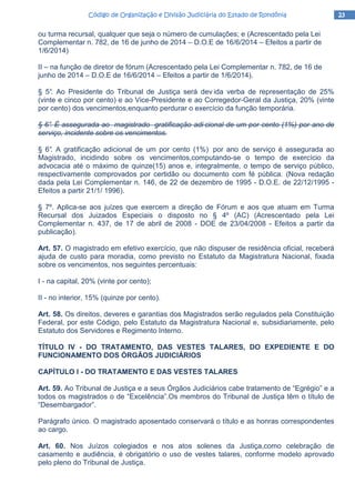 23232323Código de Organização e Divisão Judiciária do Estado de RondôniaCódigo de Organização e Divisão Judiciária do Estado de RondôniaCódigo de Organização e Divisão Judiciária do Estado de RondôniaCódigo de Organização e Divisão Judiciária do Estado de Rondônia
ou turma recursal, qualquer que seja o número de cumulações; e (Acrescentado pela Lei
Complementar n. 782, de 16 de junho de 2014 – D.O.E de 16/6/2014 – Efeitos a partir de
1/6/2014)
II – na função de diretor de fórum (Acrescentado pela Lei Complementar n. 782, de 16 de
junho de 2014 – D.O.E de 16/6/2014 – Efeitos a partir de 1/6/2014).
§ 5°. Ao Presidente do Tribunal de Justiça será dev ida verba de representação de 25%
(vinte e cinco por cento) e ao Vice-Presidente e ao Corregedor-Geral da Justiça, 20% (vinte
por cento) dos vencimentos,enquanto perdurar o exercício da função temporária.
§ 6°. É assegurada ao magistrado gratificação adi cional de um por cento (1%) por ano de
serviço, incidente sobre os vencimentos.
§ 6°. A gratificação adicional de um por cento (1%) por ano de serviço é assegurada ao
Magistrado, incidindo sobre os vencimentos,computando-se o tempo de exercício da
advocacia até o máximo de quinze(15) anos e, integralmente, o tempo de serviço público,
respectivamente comprovados por certidão ou documento com fé pública. (Nova redação
dada pela Lei Complementar n. 146, de 22 de dezembro de 1995 - D.O.E. de 22/12/1995 -
Efeitos a partir 21/1/ 1996).
§ 7º. Aplica-se aos juízes que exercem a direção de Fórum e aos que atuam em Turma
Recursal dos Juizados Especiais o disposto no § 4º (AC) (Acrescentado pela Lei
Complementar n. 437, de 17 de abril de 2008 - DOE de 23/04/2008 - Efeitos a partir da
publicação).
Art. 57. O magistrado em efetivo exercício, que não dispuser de residência oficial, receberá
ajuda de custo para moradia, como previsto no Estatuto da Magistratura Nacional, fixada
sobre os vencimentos, nos seguintes percentuais:
I - na capital, 20% (vinte por cento);
II - no interior, 15% (quinze por cento).
Art. 58. Os direitos, deveres e garantias dos Magistrados serão regulados pela Constituição
Federal, por este Código, pelo Estatuto da Magistratura Nacional e, subsidiariamente, pelo
Estatuto dos Servidores e Regimento Interno.
TÍTULO IV - DO TRATAMENTO, DAS VESTES TALARES, DO EXPEDIENTE E DO
FUNCIONAMENTO DOS ÓRGÃOS JUDICIÁRIOS
CAPÍTULO I - DO TRATAMENTO E DAS VESTES TALARES
Art. 59. Ao Tribunal de Justiça e a seus Órgãos Judiciários cabe tratamento de “Egrégio” e a
todos os magistrados o de “Excelência”.Os membros do Tribunal de Justiça têm o título de
“Desembargador”.
Parágrafo único. O magistrado aposentado conservará o título e as honras correspondentes
ao cargo.
Art. 60. Nos Juízos colegiados e nos atos solenes da Justiça,como celebração de
casamento e audiência, é obrigatório o uso de vestes talares, conforme modelo aprovado
pelo pleno do Tribunal de Justiça.
 