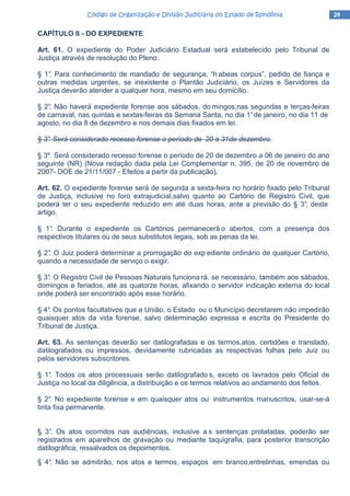 24242424Código de Organização e Divisão Judiciária do Estado de RondôniaCódigo de Organização e Divisão Judiciária do Estado de RondôniaCódigo de Organização e Divisão Judiciária do Estado de RondôniaCódigo de Organização e Divisão Judiciária do Estado de Rondônia
CAPÍTULO II - DO EXPEDIENTE
Art. 61. O expediente do Poder Judiciário Estadual será estabelecido pelo Tribunal de
Justiça através de resolução do Pleno.
§ 1°. Para conhecimento de mandado de segurança, “h abeas corpus”, pedido de fiança e
outras medidas urgentes, se inexistente o Plantão Judiciário, os Juízes e Servidores da
Justiça deverão atender a qualquer hora, mesmo em seu domicílio.
§ 2°. Não haverá expediente forense aos sábados, do mingos,nas segundas e terças-feiras
de carnaval, nas quintas e sextas-feiras da Semana Santa, no dia 1°de janeiro, no dia 11 de
agosto, no dia 8 de dezembro e nos demais dias fixados em lei.
§ 3°. Será considerado recesso forense o período de 20 a 31de dezembro.
§ 3º. Será considerado recesso forense o período de 20 de dezembro a 06 de janeiro do ano
seguinte (NR) (Nova redação dada pela Lei Complementar n. 395, de 20 de novembro de
2007- DOE de 21/11/007 - Efeitos a partir da publicação).
Art. 62. O expediente forense será de segunda a sexta-feira no horário fixado pelo Tribunal
de Justiça, inclusive no foro extrajudicial,salvo quanto ao Cartório de Registro Civil, que
poderá ter o seu expediente reduzido em até duas horas, ante a previsão do § 3°, deste
artigo.
§ 1°. Durante o expediente os Cartórios permanecerã o abertos, com a presença dos
respectivos titulares ou de seus substitutos legais, sob as penas da lei.
§ 2°. O Juiz poderá determinar a prorrogação do exp ediente ordinário de qualquer Cartório,
quando a necessidade de serviço o exigir.
§ 3°. O Registro Civil de Pessoas Naturais funciona rá, se necessário, também aos sábados,
domingos e feriados, até as quatorze horas, afixando o servidor indicação externa do local
onde poderá ser encontrado após esse horário.
§ 4°. Os pontos facultativos que a União, o Estado ou o Município decretarem não impedirão
quaisquer atos da vida forense, salvo determinação expressa e escrita do Presidente do
Tribunal de Justiça.
Art. 63. As sentenças deverão ser datilografadas e os termos,atos, certidões e translado,
datilografados ou impressos, devidamente rubricadas as respectivas folhas pelo Juiz ou
pelos servidores subscritores.
§ 1°. Todos os atos processuais serão datilografado s, exceto os lavrados pelo Oficial de
Justiça no local da diligência, a distribuição e os termos relativos ao andamento dos feitos.
§ 2°. No expediente forense e em quaisquer atos ou instrumentos manuscritos, usar-se-á
tinta fixa permanente.
§ 3°. Os atos ocorridos nas audiências, inclusive a s sentenças prolatadas, poderão ser
registrados em aparelhos de gravação ou mediante taquigrafia, para posterior transcrição
datilográfica, ressalvados os depoimentos.
§ 4°. Não se admitirão, nos atos e termos, espaços em branco,entrelinhas, emendas ou
 