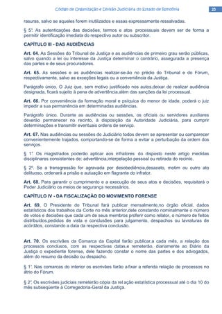 25252525Código de Organização e Divisão Judiciária do Estado de RondôniaCódigo de Organização e Divisão Judiciária do Estado de RondôniaCódigo de Organização e Divisão Judiciária do Estado de RondôniaCódigo de Organização e Divisão Judiciária do Estado de Rondônia
rasuras, salvo se aqueles forem inutilizados e essas expressamente ressalvadas.
§ 5°. As autenticações das decisões, termos e atos processuais devem ser de forma a
permitir identificação imediata do respectivo autor ou subscritor.
CAPÍTULO III - DAS AUDIÊNCIAS
Art. 64. As Sessões do Tribunal de Justiça e as audiências de primeiro grau serão públicas,
salvo quando a lei ou interesse da Justiça determinar o contrário, assegurada a presença
das partes e de seus procuradores.
Art. 65. As sessões e as audiências realizar-se-ão no prédio do Tribunal e do Fórum,
respectivamente, salvo as exceções legais ou a conveniência da Justiça.
Parágrafo único. O Juiz que, sem motivo justificado nos autos,deixar de realizar audiência
designada, ficará sujeito à pena de advertência,além das sanções da lei processual.
Art. 66. Por conveniência da formação moral e psíquica do menor de idade, poderá o juiz
impedir a sua permanência em determinadas audiências.
Parágrafo único. Durante as audiências ou sessões, os oficiais ou servidores auxiliares
deverão permanecer no recinto, à disposição da Autoridade Judiciária, para cumprir
determinações e transmitir eventuais ordens de serviço.
Art. 67. Nas audiências ou sessões do Judiciário todos devem se apresentar ou comparecer
convenientemente trajados, comportando-se de forma a evitar a perturbação da ordem dos
serviços.
§ 1°. Os magistrados poderão aplicar aos infratores do disposto neste artigo medidas
disciplinares consistentes de: advertência,interpelação pessoal ou retirada do recinto.
§ 2º. Se a transgressão for agravada por desobediência,desacato, motim ou outro ato
delituoso, ordenará a prisão e autuação em flagrante do infrator.
Art. 68. Para garantir o cumprimento e a execução de seus atos e decisões, requisitará o
Poder Judiciário os meios de segurança necessários.
CAPÍTULO IV - DA FISCALIZAÇÃO DO MOVIMENTO FORENSE
Art. 69. O Presidente do Tribunal fará publicar mensalmente,no órgão oficial, dados
estatísticos dos trabalhos da Corte no mês anterior,dele constando nominalmente o número
de votos e decisões que cada um de seus membros proferir como relator, o número de feitos
distribuídos,pedidos de vista e conclusões para julgamento, despachos ou lavraturas de
acórdãos, constando a data da respectiva conclusão.
Art. 70. Os escrivães da Comarca da Capital farão publicar,a cada mês, a relação dos
processos conclusos, com as respectivas datas,e remeterão, diariamente ao Diário da
Justiça o expediente forense, dele fazendo constar o nome das partes e dos advogados,
além do resumo da decisão ou despacho.
§ 1°. Nas comarcas do interior os escrivães farão a fixar a referida relação de processos no
átrio do Fórum.
§ 2°. Os escrivães judiciais remeterão cópia da rel ação estatística processual até o dia 10 do
mês subseqüente à Corregedoria-Geral da Justiça.
 