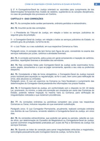 26262626Código de Organização e Divisão Judiciária do Estado de RondôniaCódigo de Organização e Divisão Judiciária do Estado de RondôniaCódigo de Organização e Divisão Judiciária do Estado de RondôniaCódigo de Organização e Divisão Judiciária do Estado de Rondônia
§ 3°. A Corregedoria-Geral da Justiça orientará os escrivães para cumprimento de tais
determinações fornecendo-Ihes modelo de relatório, sujeitando-os às sanções disciplinares,
no caso de paralisação dos processos em Cartório.
CAPÍTULO V - DAS CORREIÇÕES
Art. 71. As correições terão caráter permanente, ordinário,periódico e extraordinário.
Art. 72. Incumbir-se-ão das correições:
I - o Presidente do Tribunal de Justiça, em relação a todos os serviços Judiciários de
segundo grau da jurisdição;
II - o Corregedor-Geral da Justiça, em relação a todos os serviços judiciários do Estado, no
primeiro grau de jurisdição, na forma da lei;
III - o Juiz Titular, ou o seu substituto, em sua respectiva Comarca ou Vara.
Parágrafo único. A correição não tem forma nem figura de juízo, consistindo no exame dos
serviços realizados por juízes, cartórios e atividades forenses.
Art. 73. A correição permanente, pelos juízes em geral,compreende a inspeção de cartórios,
presídios, repartições forenses e atividades dos servidores.
Art. 74. Nas correições feitas pelo Corregedor-Geral da Justiça serão examinados livros,
autos, papéis, documentos e o que se julgar conveniente, apondo o seu visto ou proferindo
despacho.
Art. 75. Constatando a falta de livros obrigatórios, o Corregedor-Geral da Justiça marcará
prazo razoável para aquisição ou regularização, se for o caso, bem como para retificação de
erros, atos abusivos ou omissões.
Parágrafo único. O Juiz em exercício na Comarca ou Vara fiscalizará o cumprimento das
determinações do Corregedor-Geral,prestando-lhe informações nos prazos fixados.
Art. 76. O Corregedor-Geral da Justiça, em conformidade com o disposto no Art. 22 desta
Lei, promoverá, no mínimo, a cada ano,correição em cinqüenta por cento das Comarcas do
Estado, podendo reiterar inspeção na mesma Vara ou Comarca, para verificação de
irregularidades noticiadas e que reclamem providências.
Art. 77. As correições ordinárias ou periódicas competem aos juízes nas respectivas
Comarcas ou Varas, inclusive naquelas em que exercerem substituição.
Parágrafo único. O Juiz Corregedor Permanente, anualmente, realizará correição ordinária
nos distritos de sua Comarca, enviando relatório à Corregedoria-Geral da Justiça, em cinco
dias.
Art. 78. As correições extraordinárias, que poderão ser gerais ou parciais, caberão ao Juiz,
de ofício, por determinação do Conselho da Magistratura ou Corregedoria-Geral da Justiça,
quando ocorrerem irregularidades praticadas por Juízes de Paz e Servidores da Justiça nos
serviços forenses.
Art. 79. Quando se tratar de correição para sanar irregularidades atribuídas a magistrados,
será dirigida pessoalmente pelo Corregedor-Geral da Justiça, na forma da lei.
 