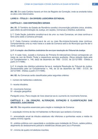 27272727Código de Organização e Divisão Judiciária do Estado de RondôniaCódigo de Organização e Divisão Judiciária do Estado de RondôniaCódigo de Organização e Divisão Judiciária do Estado de RondôniaCódigo de Organização e Divisão Judiciária do Estado de Rondônia
Art. 80. Em cada Cartório haverá um livro de Registro de Correição, onde se anotarão todos
os atos a ela relacionados.
LIVRO II - TÍTULO I - DA DIVISÃO JUDICIÁRIA ESTADUAL
CAPÍTULO I - DAS DISPOSIÇÕES GERAIS
Art. 81. O Território do Estado de Rondônia constitui circunscrição judiciária única, dividido,
para efeito da administração da Justiça, em seções, Comarcas e Distritos Judiciários.
§ 1°. Cada Seção Judiciária constituir-se-á de uma ou mais Comarcas, em área contínua e
terá como sede a Comarca principal.
§ 2°. Cada Comarca constituir-se-á de um ou mais Mu nicípios,formando área contínua,
compreendendo uma ou mais Varas e a sede da Comarca será a do Município que lhe der o
nome. (anexo I).
§ 3º. A criação dos Distritos Judiciários far-se-á por resolução do Tribunal de Justiça.
§ 3°. A cada Vara, Juizado e Comarca de Primeira En trância(Vara Única) corresponde um
cargo de Juiz de Direito Titular e respectivos serviços auxiliares. (Nova redação dada pela
Lei Complementar n. 146, de22 de dezembro de 1995 - D.O.E. de 22/12/1995 - Efeitos a
partir 21/1/1996).
§ 4°. A criação dos distritos judiciários far-se-á mediante Resolução do Tribunal de Justiça.
(Acrescentado pela Lei Complementar n. 146, de 22 de dezembro de 1995 - D.O.E. de
22/12/1995 - Efeitos a partir 21/1/1996).
Art. 82. As Comarcas serão classificadas pelos seguintes critérios:
I - número de habitantes e eleitores;
II - receita tributária;
III - movimento forense;
IV - situação geográfica.
Parágrafo único. Para criação de Vara observar-se-á o aumento do movimento forense.
CAPÍTULO II - DA CRIAÇÃO, ALTERAÇÃO, EXTINÇÃO E CLASSIFICAÇÃO DAS
UNIDADES JUDICIÁRIAS
Art. 83. São requisitos essenciais para criação e instalação de Comarca:
I - população mínima de dez mil habitantes no Município que sediará a Comarca;
II - arrecadação anual de tributos estaduais não inferiores a quinhentas vezes a média do
salário mínimo vigente;
III - prédios públicos com capacidade e condições para instalação do Fórum, cadeia pública,
alojamento do destacamento policial e residências oficiais para Juiz e Promotor.
IV - mínimo de quatro mil eleitores inscritos;
 