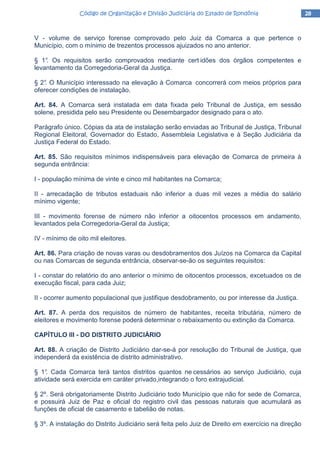 28282828Código de Organização e Divisão Judiciária do Estado de RondôniaCódigo de Organização e Divisão Judiciária do Estado de RondôniaCódigo de Organização e Divisão Judiciária do Estado de RondôniaCódigo de Organização e Divisão Judiciária do Estado de Rondônia
V - volume de serviço forense comprovado pelo Juiz da Comarca a que pertence o
Município, com o mínimo de trezentos processos ajuizados no ano anterior.
§ 1°. Os requisitos serão comprovados mediante cert idões dos órgãos competentes e
levantamento da Corregedoria-Geral da Justiça.
§ 2°. O Município interessado na elevação à Comarca concorrerá com meios próprios para
oferecer condições de instalação.
Art. 84. A Comarca será instalada em data fixada pelo Tribunal de Justiça, em sessão
solene, presidida pelo seu Presidente ou Desembargador designado para o ato.
Parágrafo único. Cópias da ata de instalação serão enviadas ao Tribunal de Justiça, Tribunal
Regional Eleitoral, Governador do Estado, Assembleia Legislativa e à Seção Judiciária da
Justiça Federal do Estado.
Art. 85. São requisitos mínimos indispensáveis para elevação de Comarca de primeira à
segunda entrância:
I - população mínima de vinte e cinco mil habitantes na Comarca;
II - arrecadação de tributos estaduais não inferior a duas mil vezes a média do salário
mínimo vigente;
III - movimento forense de número não inferior a oitocentos processos em andamento,
levantados pela Corregedoria-Geral da Justiça;
IV - mínimo de oito mil eleitores.
Art. 86. Para criação de novas varas ou desdobramentos dos Juízos na Comarca da Capital
ou nas Comarcas de segunda entrância, observar-se-ão os seguintes requisitos:
I - constar do relatório do ano anterior o mínimo de oitocentos processos, excetuados os de
execução fiscal, para cada Juiz;
II - ocorrer aumento populacional que justifique desdobramento, ou por interesse da Justiça.
Art. 87. A perda dos requisitos de número de habitantes, receita tributária, número de
eleitores e movimento forense poderá determinar o rebaixamento ou extinção da Comarca.
CAPÍTULO III - DO DISTRITO JUDlCIÁRIO
Art. 88. A criação de Distrito Judiciário dar-se-á por resolução do Tribunal de Justiça, que
independerá da existência de distrito administrativo.
§ 1°. Cada Comarca terá tantos distritos quantos ne cessários ao serviço Judiciário, cuja
atividade será exercida em caráter privado,integrando o foro extrajudicial.
§ 2º. Será obrigatoriamente Distrito Judiciário todo Município que não for sede de Comarca,
e possuirá Juiz de Paz e oficial do registro civil das pessoas naturais que acumulará as
funções de oficial de casamento e tabelião de notas.
§ 3º. A instalação do Distrito Judiciário será feita pelo Juiz de Direito em exercício na direção
 