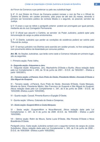 29292929Código de Organização e Divisão Judiciária do Estado de RondôniaCódigo de Organização e Divisão Judiciária do Estado de RondôniaCódigo de Organização e Divisão Judiciária do Estado de RondôniaCódigo de Organização e Divisão Judiciária do Estado de Rondônia
do Fórum da Comarca a que pertencer ou pelo seu substituto legal.
§ 4º. O Juiz Diretor do Fórum da Comarca poderá nomear o Juiz de Paz e o Oficial do
Cartório de Distrito, em caráter provisório, pelo prazo de até seis (6) meses, devendo o
primeiro ser funcionário público de conduta ilibada e o segundo, se possível, servidor da
Justiça.
§ 5°. O prazo a que se refere o parágrafo anterior poderá ser prorrogado por igual período,
mediante ato do Juiz Corregedor Permanente.
§ 6°. O oficial que assumir o Cartório, se servidor do Poder Judiciário, poderá optar pela
remuneração do cargo ou pelos emolumentos.
§ 7º. O Distrito Judiciário que perder as condições de existência poderá ser extinto pelo
Tribunal de Justiça.
§ 8º. O serviço judiciário nos Distritos será exercido em caráter privado, no foro extrajudicial,
com provimento efetivo da titularidade por concurso público.
Art. 89. As Seções Judiciárias, que terão como sede a Comarca indicada em primeiro lugar,
são as seguintes:
I - Primeira seção: Porto Velho;
II - Segunda seção: Ariquemes e Jaru;
II - Segunda seção: Ariquemes, Jaru, Machadinho D’Oeste e Buritis; (Nova redação dada
pela Lei Complementar n. 245, de 18 de junho de 2001 - D.O.E. de 18/6/2001 - Efeitos a
partir 18/6/2001).
III - Terceira seção: Ji-Paraná, Ouro Preto do Oeste, Presidente Médici, Alvorada D’Oeste e
São Miguel do Guaporé;
III - Terceira seção: Ji-Paraná, Ouro Preto do Oeste, Alvorada D’Oeste, Costa Marques,
Mirante da Serra, Presidente Médici, São Francisco do Guaporé e São Miguel do Guaporé;
(Nova redação dada pela Lei Complementar n. 347, de 8 de junho de 2006 - D.O.E. de
16/6/2006 -Efeitos a partir 16/6/2006).
IV - Quarta seção: Cacoal, Pimenta Bueno e Espigão D’Oeste;
V - Quinta seção: Vilhena, Colorado do Oeste e Cerejeiras;
VI - Sexta seção: Guajará-Mirim e Costa Marques;
VI - Sexta seção: Guajará-Mirim e Nova-Mamoré; (Nova redação dada pela Lei
Complementar n. 347, de 8 de junho de 2006 -D.O.E. de 16/6/2006 - Efeitos a partir
16/6/2006).
VII - Sétima seção: Rolim de Moura, Santa Luzia D’Oeste, Alta Floresta D’Oeste e Nova
Brasilândia D’Oeste.
Parágrafo único. Cada seção Judiciária contará com o seguinte número de cargos de Juízes
Substitutos: (Nova redação dada pela Lei Complementar n. 345, de 8 de junho de 2006 -
D.O.E. de 16/6/2006 - Efeitos a partir 16/6/2006).
 