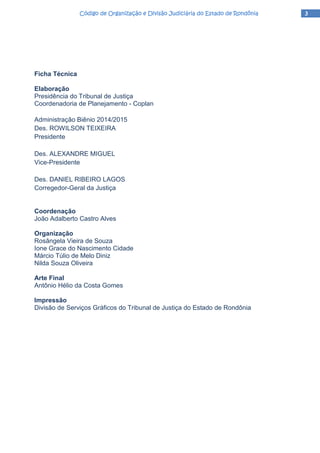 3333Código de Organização e Divisão Judiciária do Estado de RondôniaCódigo de Organização e Divisão Judiciária do Estado de RondôniaCódigo de Organização e Divisão Judiciária do Estado de RondôniaCódigo de Organização e Divisão Judiciária do Estado de Rondônia
Ficha Técnica
Elaboração
Presidência do Tribunal de Justiça
Coordenadoria de Planejamento - Coplan
Administração Biênio 2014/2015
Des. ROWILSON TEIXEIRA
Presidente
Des. ALEXANDRE MIGUEL
Vice-Presidente
Des. DANIEL RIBEIRO LAGOS
Corregedor-Geral da Justiça
Coordenação
João Adalberto Castro Alves
Organização
Rosângela Vieira de Souza
Ione Grace do Nascimento Cidade
Márcio Túlio de Melo Diniz
Nilda Souza Oliveira
Arte Final
Antônio Hélio da Costa Gomes
Impressão
Divisão de Serviços Gráficos do Tribunal de Justiça do Estado de Rondônia
 