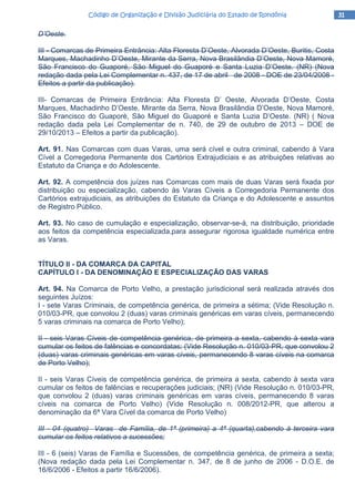 31313131Código de Organização e Divisão Judiciária do Estado de RondôniaCódigo de Organização e Divisão Judiciária do Estado de RondôniaCódigo de Organização e Divisão Judiciária do Estado de RondôniaCódigo de Organização e Divisão Judiciária do Estado de Rondônia
D’Oeste.
III - Comarcas de Primeira Entrância: Alta Floresta D’Oeste, Alvorada D’Oeste, Buritis, Costa
Marques, Machadinho D’Oeste, Mirante da Serra, Nova Brasilândia D’Oeste, Nova Mamoré,
São Francisco do Guaporé, São Miguel do Guaporé e Santa Luzia D’Oeste. (NR) (Nova
redação dada pela Lei Complementar n. 437, de 17 de abril de 2008 - DOE de 23/04/2008 -
Efeitos a partir da publicação).
III- Comarcas de Primeira Entrância: Alta Floresta D’ Oeste, Alvorada D’Oeste, Costa
Marques, Machadinho D’Oeste, Mirante da Serra, Nova Brasilândia D’Oeste, Nova Mamoré,
São Francisco do Guaporé, São Miguel do Guaporé e Santa Luzia D’Oeste. (NR) ( Nova
redação dada pela Lei Complementar de n. 740, de 29 de outubro de 2013 – DOE de
29/10/2013 – Efeitos a partir da publicação).
Art. 91. Nas Comarcas com duas Varas, uma será cível e outra criminal, cabendo à Vara
Cível a Corregedoria Permanente dos Cartórios Extrajudiciais e as atribuições relativas ao
Estatuto da Criança e do Adolescente.
Art. 92. A competência dos juízes nas Comarcas com mais de duas Varas será fixada por
distribuição ou especialização, cabendo às Varas Cíveis a Corregedoria Permanente dos
Cartórios extrajudiciais, as atribuições do Estatuto da Criança e do Adolescente e assuntos
de Registro Público.
Art. 93. No caso de cumulação e especialização, observar-se-á, na distribuição, prioridade
aos feitos da competência especializada,para assegurar rigorosa igualdade numérica entre
as Varas.
TÍTULO II - DA COMARCA DA CAPITAL
CAPÍTULO I - DA DENOMINAÇÃO E ESPECIALIZAÇÃO DAS VARAS
Art. 94. Na Comarca de Porto Velho, a prestação jurisdicional será realizada através dos
seguintes Juízos:
I - sete Varas Criminais, de competência genérica, de primeira a sétima; (Vide Resolução n.
010/03-PR, que convolou 2 (duas) varas criminais genéricas em varas cíveis, permanecendo
5 varas criminais na comarca de Porto Velho);
II - seis Varas Cíveis de competência genérica, de primeira a sexta, cabendo à sexta vara
cumular os feitos de falências e concordatas; (Vide Resolução n. 010/03-PR, que convolou 2
(duas) varas criminais genéricas em varas cíveis, permanecendo 8 varas cíveis na comarca
de Porto Velho);
II - seis Varas Cíveis de competência genérica, de primeira a sexta, cabendo à sexta vara
cumular os feitos de falências e recuperações judiciais; (NR) (Vide Resolução n. 010/03-PR,
que convolou 2 (duas) varas criminais genéricas em varas cíveis, permanecendo 8 varas
cíveis na comarca de Porto Velho) (Vide Resolução n. 008/2012-PR, que alterou a
denominação da 6ª Vara Cível da comarca de Porto Velho)
III - 04 (quatro) Varas de Família, de 1ª (primeira) a 4ª (quarta),cabendo à terceira vara
cumular os feitos relativos a sucessões;
III - 6 (seis) Varas de Família e Sucessões, de competência genérica, de primeira a sexta;
(Nova redação dada pela Lei Complementar n. 347, de 8 de junho de 2006 - D.O.E. de
16/6/2006 - Efeitos a partir 16/6/2006).
 