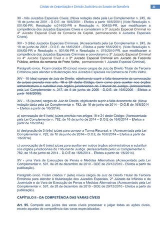 33333333Código de Organização e Divisão Judiciária do Estado de RondôniaCódigo de Organização e Divisão Judiciária do Estado de RondôniaCódigo de Organização e Divisão Judiciária do Estado de RondôniaCódigo de Organização e Divisão Judiciária do Estado de Rondônia
XII - três Juizados Especiais Cíveis; (Nova redação dada pela Lei Complementar n. 245, de
18 de junho de 2001 - D.O.E. de 18/6/2001 - Efeitos a partir 18/6/2001) (Vide Resolução n.
001/06-PR, Resolução n.014/03-PR e Resolução n. 004/05-PR, que modificaram a
competência dos Juizados Especiais Cíveis e convolaram o 3º Juizado Especial Criminal no
4º Juizado Especial Cível da Comarca da Capital, permanecendo 4 Juizados Especiais
Cíveis).
XIII - 3 (três) Juizados Especiais Criminais. (Acrescentado pela Lei Complementar n. 245, de
18 de junho de 2001 - D.O.E. de 18/6/2001 - Efeitos a partir 18/6/2001). (Vide Resolução n.
004/05-PR e Resolução n. 001/06-PR e Resolução n. 019/2010-PR, que modificaram a
competência dos Juizados Especiais Criminais e convolaram o 3º Juizado Especial Criminal
no 4º Juizado Especial Cível e o 2º Juizado Especial Criminal em Juizado da Fazenda
Pública, ambos da comarca de Porto Velho, permanecendo 1 Juizado Especial Criminal).
Parágrafo único. Ficam criados 05 (cinco) novos cargos de Juiz de Direito Titular de Terceira
Entrância para atender a titularização dos Juizados Especiais na Comarca de Porto Velho.
XIV - 10 (dez) cargos de Juiz de Direito, objetivando suprir a falta decorrente da convocação
de juízes prevista nos arts. 18 e 24 deste Código, bem como para auxiliar nos órgãos
administrativos e substituir nos órgãos jurisdicionais do Tribunal de Justiça. (Acrescentado
pela Lei Complementar n. 347, de 8 de junho de 2006 - D.O.E. de 16/6/2006 – Efeitos a
partir 16/6/2006).
XIV – 15 (quinze) cargos de Juiz de Direito, objetivando suprir a falta decorrente da: (Nova
redação dada pela Lei Complementar n. 782, de 16 de junho de 2014 – D.O.E de 16/6/2014
– Efeitos a partir de 1/6/2014).
a) convocação de 6 (seis) juízes prevista nos artigos 18 e 24 deste Código; (Acrescentada
pela Lei Complementar n. 782, de 16 de junho de 2014 – D.O.E de 16/6/2014 – Efeitos a
partir de 1/6/2014).
b) designação de 3 (três) juízes para compor a Turma Recursal; e (Acrescentada pela Lei
Complementar n. 782, de 16 de junho de 2014 – D.O.E de 16/6/2014 – Efeitos a partir de
1/6/2014).
c) convocação de 6 (seis) juízes para auxiliar em outros órgãos administrativos e substituir
nos órgãos jurisdicionais do Tribunal de Justiça. (Acrescentada pela Lei Complementar n.
782, de 16 de junho de 2014 – D.O.E de 16/6/2014 – Efeitos a partir de 1/6/2014).
XV - uma Vara de Execuções de Penas e Medidas Alternativas (Acrescentado pela Lei
Complementar n. 597, de 28 de dezembro de 2010 - DOE de 29/12/2010 - Efeitos a partir da
publicação).
Parágrafo único. Ficam criados 7 (sete) novos cargos de Juiz de Direito Titular de Terceira
Entrância para atender à titularização dos Juizados Especiais, 2º Juizado da Infância e da
Juventude e da Vara de Execução de Penas e Medidas Alternativas (Acrescentado pela Lei
Complementar n. 597, de 28 de dezembro de 2010 - DOE de 29/12/2010 - Efeitos a partir da
publicação).
CAPÍTULO II - DA COMPETÊNCIA DAS VARAS CÍVEIS
Art. 95. Compete aos juízes das varas cíveis processar e julgar todas as ações cíveis,
exceto aquelas de competência das varas especializadas.
 