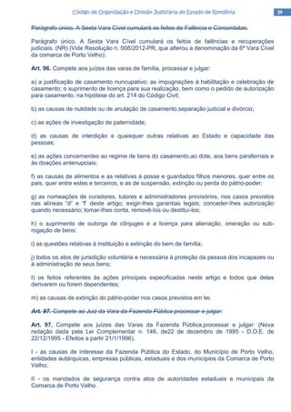 34343434Código de Organização e Divisão Judiciária do Estado de RondôniaCódigo de Organização e Divisão Judiciária do Estado de RondôniaCódigo de Organização e Divisão Judiciária do Estado de RondôniaCódigo de Organização e Divisão Judiciária do Estado de Rondônia
Parágrafo único. A Sexta Vara Cível cumulará os feitos de Falência e Concordatas.
Parágrafo único. A Sexta Vara Cível cumulará os feitos de falências e recuperações
judiciais. (NR) (Vide Resolução n. 008/2012-PR, que alterou a denominação da 6ª Vara Cível
da comarca de Porto Velho).
Art. 96. Compete aos juízes das varas de família, processar e julgar:
a) a justificação de casamento nuncupativo; as impugnações à habilitação e celebração de
casamento; o suprimento de licença para sua realização, bem como o pedido de autorização
para casamento, na hipótese do art. 214 do Código Civil;
b) as causas de nulidade ou de anulação de casamento,separação judicial e divórcio;
c) as ações de investigação de paternidade;
d) as causas de interdição e quaisquer outras relativas ao Estado e capacidade das
pessoas;
e) as ações concernentes ao regime de bens do casamento,ao dote, aos bens parafernais e
às doações antenupciais;
f) as causas de alimentos e as relativas à posse e guardados filhos menores, quer entre os
pais, quer entre estes e terceiros, e as de suspensão, extinção ou perda do pátrio-poder;
g) as nomeações de curadores, tutores e administradores provisórios, nos casos previstos
nas alíneas “d” e “f’ deste artigo; exigir-Ihes garantias legais; conceder-Ihes autorização
quando necessário; tomar-Ihes conta, removê-Ios ou destituí-los;
h) o suprimento de outorga de cônjuges e a licença para alienação, oneração ou sub-
rogação de bens;
i) as questões relativas à instituição e extinção do bem de família;
j) todos os atos de jurisdição voluntária e necessária à proteção da pessoa dos incapazes ou
à administração de seus bens;
I) os feitos referentes às ações principais especificadas neste artigo e todos que delas
derivarem ou forem dependentes;
m) as causas de extinção do pátrio-poder nos casos previstos em lei.
Art. 97. Compete ao Juiz da Vara da Fazenda Pública processar e julgar:
Art. 97. Compete aos juízes das Varas da Fazenda Pública,processar e julgar: (Nova
redação dada pela Lei Complementar n. 146, de22 de dezembro de 1995 - D.O.E. de
22/12/1995 - Efeitos a partir 21/1/1996).
I - as causas de interesse da Fazenda Pública do Estado, do Município de Porto Velho,
entidades autárquicas, empresas públicas, estaduais e dos municípios da Comarca de Porto
Velho;
II - os mandados de segurança contra atos de autoridades estaduais e municipais da
Comarca de Porto Velho.
 