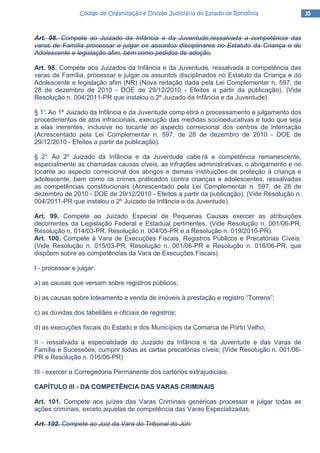 35353535Código de Organização e Divisão Judiciária do Estado de RondôniaCódigo de Organização e Divisão Judiciária do Estado de RondôniaCódigo de Organização e Divisão Judiciária do Estado de RondôniaCódigo de Organização e Divisão Judiciária do Estado de Rondônia
Art. 98. Compete ao Juizado da Infância e da Juventude,ressalvada a competência das
varas de Família processar e julgar os assuntos disciplinares no Estatuto da Criança e do
Adolescente e legislação afim, bem como pedidos de adoção.
Art. 98. Compete aos Juizados da Infância e da Juventude, ressalvada a competência das
varas de Família, processar e julgar os assuntos disciplinados no Estatuto da Criança e do
Adolescente e legislação afim (NR) (Nova redação dada pela Lei Complementar n. 597, de
28 de dezembro de 2010 - DOE de 29/12/2010 - Efeitos a partir da publicação). (Vide
Resolução n. 004/2011-PR que instalou o 2º Juizado da Infância e da Juventude).
§ 1°. Ao 1º Juizado da Infância e da Juventude comp etirá o processamento e julgamento dos
procedimentos de atos infracionais, execução das medidas socioeducativas e tudo que seja
a elas inerentes, inclusive no tocante ao aspecto correicional dos centros de internação
(Acrescentado pela Lei Complementar n. 597, de 28 de dezembro de 2010 - DOE de
29/12/2010 - Efeitos a partir da publicação).
§ 2°. Ao 2º Juizado da Infância e da Juventude cabe rá a competência remanescente,
especialmente as chamadas causas cíveis, as infrações administrativas, o abrigamento e no
tocante ao aspecto correicional dos abrigos e demais instituições de proteção à criança e
adolescente, bem como os crimes praticados contra crianças e adolescentes, ressalvadas
as competências constitucionais (Acrescentado pela Lei Complementar n. 597, de 28 de
dezembro de 2010 - DOE de 29/12/2010 - Efeitos a partir da publicação). (Vide Resolução n.
004/2011-PR que instalou o 2º Juizado da Infância e da Juventude).
Art. 99. Compete ao Juizado Especial de Pequenas Causas exercer as atribuições
decorrentes da Legislação Federal e Estadual pertinentes. (Vide Resolução n. 001/06-PR,
Resolução n. 014/03-PR, Resolução n. 004/05-PR e a Resolução n. 019/2010-PR).
Art. 100. Compete à Vara de Execuções Fiscais, Registros Públicos e Precatórias Cíveis:
(Vide Resolução n. 015/03-PR, Resolução n. 001/06-PR e Resolução n. 016/06-PR, que
dispõem sobre as competências da Vara de Execuções Fiscais)
I - processar e julgar:
a) as causas que versam sobre registros públicos;
b) as causas sobre loteamento e venda de imóveis à prestação e registro “Torrens”;
c) as dúvidas dos tabeliães e oficiais de registros;
d) as execuções fiscais do Estado e dos Municípios da Comarca de Porto Velho;
II - ressalvada a especialidade do Juizado da Infância e da Juventude e das Varas de
Família e Sucessões, cumprir todas as cartas precatórias cíveis; (Vide Resolução n. 001/06-
PR e Resolução n. 016/06-PR)
III - exercer a Corregedoria Permanente dos cartórios extrajudiciais.
CAPÍTULO III - DA COMPETÊNClA DAS VARAS CRIMINAIS
Art. 101. Compete aos juízes das Varas Criminais genéricas processar e julgar todas as
ações criminais, exceto aquelas de competência das Varas Especializadas.
Art. 102. Compete ao Juiz da Vara do Tribunal do Júri:
 