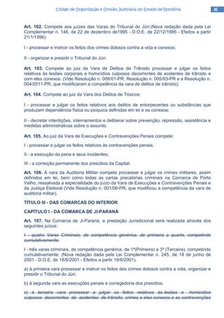 36363636Código de Organização e Divisão Judiciária do Estado de RondôniaCódigo de Organização e Divisão Judiciária do Estado de RondôniaCódigo de Organização e Divisão Judiciária do Estado de RondôniaCódigo de Organização e Divisão Judiciária do Estado de Rondônia
Art. 102. Compete aos juízes das Varas do Tribunal do Júri:(Nova redação dada pela Lei
Complementar n. 146, de 22 de dezembro de1995 - D.O.E. de 22/12/1995 - Efeitos a partir
21/1/1996).
I - processar e instruir os feitos dos crimes dolosos contra a vida e conexos;
II - organizar e presidir o Tribunal do Júri.
Art. 103. Compete ao juiz da Vara de Delitos de Trânsito processar e julgar os feitos
relativos às lesões corporais e homicídios culposos decorrentes de acidentes de trânsito e
com eles conexos. (Vide Resolução n. 008/01-PR, Resolução n. 005/03-PR e a Resolução n.
004/2011-PR, que modificaram a competência da vara de delitos de trânsito).
Art. 104. Compete ao juiz da Vara dos Delitos de Tóxicos:
I - processar e julgar os feitos relativos aos delitos de entorpecentes ou substâncias que
produzam dependência física ou psíquica definidas em lei e os conexos;
II - decretar interdições, internamentos e deliberar sobre prevenção, repressão, assistência e
medidas administrativas sobre o assunto.
Art. 105. Ao juiz da Vara de Execuções e Contravenções Penais compete:
I - processar e julgar os feitos relativos às contravenções penais;
II - a execução da pena e seus incidentes;
III - a correição permanente dos presídios da Capital.
Art. 106. À vara da Auditoria Militar compete processar e julgar os crimes militares, assim
definidos em lei, bem como todas as cartas precatórias criminais na Comarca de Porto
Velho, ressalvada a especialidade do juízo da Vara de Execuções e Contravenções Penais e
da Justiça Eleitoral (Vide Resolução n. 001/06-PR, que modificou a competência da vara de
auditoria militar).
TÍTULO lII - DAS COMARCAS DO INTERIOR
CAPÍTULO I - DA COMARCA DE JI-PARANÁ
Art. 107. Na Comarca de Ji-Paraná, a prestação Jurisdicional será realizada através dos
seguintes juízos:
I - quatro Varas Criminais, de competência genérica, de primeira a quarta, competindo
cumulativamente:
I - três varas criminais, de competência genérica, de 1ª(Primeira) a 3ª (Terceira), competindo
cumulativamente: (Nova redação dada pela Lei Complementar n. 245, de 18 de junho de
2001 - D.O.E. de 18/6/2001 - Efeitos a partir 18/6/2001).
a) à primeira vara processar e instruir os feitos dos crimes dolosos contra a vida, organizar e
presidir o Tribunal do Júri;
b) à segunda vara as execuções penais e corregedoria dos presídios.
c) à terceira vara processar e julgar os feitos relativos às lesões e homicídios
culposos decorrentes de acidentes de trânsito, crimes a eles conexos e as contravenções
 