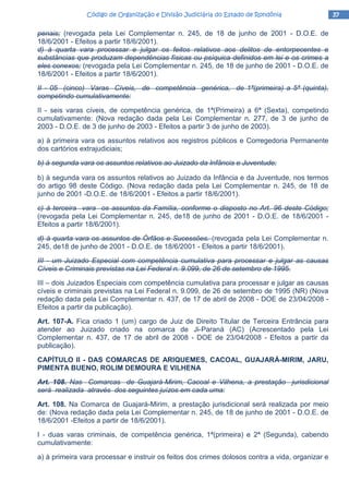 37373737Código de Organização e Divisão Judiciária do Estado de RondôniaCódigo de Organização e Divisão Judiciária do Estado de RondôniaCódigo de Organização e Divisão Judiciária do Estado de RondôniaCódigo de Organização e Divisão Judiciária do Estado de Rondônia
penais; (revogada pela Lei Complementar n. 245, de 18 de junho de 2001 - D.O.E. de
18/6/2001 - Efeitos a partir 18/6/2001).
d) à quarta vara processar e julgar os feitos relativos aos delitos de entorpecentes e
substâncias que produzam dependências físicas ou psíquica definidos em lei e os crimes a
eles conexos; (revogada pela Lei Complementar n. 245, de 18 de junho de 2001 - D.O.E. de
18/6/2001 - Efeitos a partir 18/6/2001).
II - 05 (cinco) Varas Cíveis, de competência genérica, de 1ª(primeira) a 5ª (quinta),
competindo cumulativamente:
II - seis varas cíveis, de competência genérica, de 1ª(Primeira) a 6ª (Sexta), competindo
cumulativamente: (Nova redação dada pela Lei Complementar n. 277, de 3 de junho de
2003 - D.O.E. de 3 de junho de 2003 - Efeitos a partir 3 de junho de 2003).
a) à primeira vara os assuntos relativos aos registros públicos e Corregedoria Permanente
dos cartórios extrajudiciais;
b) à segunda vara os assuntos relativos ao Juizado da Infância e Juventude;
b) à segunda vara os assuntos relativos ao Juizado da Infância e da Juventude, nos termos
do artigo 98 deste Código. (Nova redação dada pela Lei Complementar n. 245, de 18 de
junho de 2001 -D.O.E. de 18/6/2001 - Efeitos a partir 18/6/2001).
c) à terceira vara os assuntos da Família, conforme o disposto no Art. 96 deste Código;
(revogada pela Lei Complementar n. 245, de18 de junho de 2001 - D.O.E. de 18/6/2001 -
Efeitos a partir 18/6/2001).
d) à quarta vara os assuntos de Órfãos e Sucessões. (revogada pela Lei Complementar n.
245, de18 de junho de 2001 - D.O.E. de 18/6/2001 - Efeitos a partir 18/6/2001).
III - um Juizado Especial com competência cumulativa para processar e julgar as causas
Cíveis e Criminais previstas na Lei Federal n. 9.099, de 26 de setembro de 1995.
III – dois Juizados Especiais com competência cumulativa para processar e julgar as causas
cíveis e criminais previstas na Lei Federal n. 9.099, de 26 de setembro de 1995 (NR) (Nova
redação dada pela Lei Complementar n. 437, de 17 de abril de 2008 - DOE de 23/04/2008 -
Efeitos a partir da publicação).
Art. 107-A. Fica criado 1 (um) cargo de Juiz de Direito Titular de Terceira Entrância para
atender ao Juizado criado na comarca de Ji-Paraná (AC) (Acrescentado pela Lei
Complementar n. 437, de 17 de abril de 2008 - DOE de 23/04/2008 - Efeitos a partir da
publicação).
CAPÍTULO II - DAS COMARCAS DE ARIQUEMES, CACOAL, GUAJARÁ-MIRIM, JARU,
PIMENTA BUENO, ROLIM DEMOURA E VlLHENA
Art. 108. Nas Comarcas de Guajará-Mirim, Cacoal e Vilhena, a prestação jurisdicional
será realizada através dos seguintes juízos em cada uma:
Art. 108. Na Comarca de Guajará-Mirim, a prestação jurisdicional será realizada por meio
de: (Nova redação dada pela Lei Complementar n. 245, de 18 de junho de 2001 - D.O.E. de
18/6/2001 -Efeitos a partir de 18/6/2001).
I - duas varas criminais, de competência genérica, 1ª(primeira) e 2ª (Segunda), cabendo
cumulativamente:
a) à primeira vara processar e instruir os feitos dos crimes dolosos contra a vida, organizar e
 