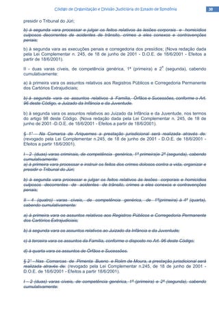 38383838Código de Organização e Divisão Judiciária do Estado de RondôniaCódigo de Organização e Divisão Judiciária do Estado de RondôniaCódigo de Organização e Divisão Judiciária do Estado de RondôniaCódigo de Organização e Divisão Judiciária do Estado de Rondônia
presidir o Tribunal do Júri;
b) à segunda vara processar e julgar os feitos relativos às lesões corporais e homicídios
culposos decorrentes de acidentes de trânsito, crimes a eles conexos e contravenções
penais;
b) à segunda vara as execuções penais e corregedoria dos presídios; (Nova redação dada
pela Lei Complementar n. 245, de 18 de junho de 2001 - D.O.E. de 18/6/2001 - Efeitos a
partir de 18/6/2001).
II - duas varas cíveis, de competência genérica, 1ª (primeira) e 2
a
(segunda), cabendo
cumulativamente:
a) à primeira vara os assuntos relativos aos Registros Públicos e Corregedoria Permanente
dos Cartórios Extrajudiciais;
b) à segunda vara os assuntos relativos à Família, Órfãos e Sucessões, conforme o Art.
96 deste Código, e Juizado da Infância e da Juventude.
b) à segunda vara os assuntos relativos ao Juizado da Infância e da Juventude, nos termos
do artigo 98 deste Código. (Nova redação dada pela Lei Complementar n. 245, de 18 de
junho de 2001 -D.O.E. de 18/6/2001 - Efeitos a partir de 18/6/2001).
§ 1° - Na Comarca de Ariquemes a prestação jurisdicional será realizada através de:
(revogado pela Lei Complementar n.245, de 18 de junho de 2001 - D.O.E. de 18/6/2001 -
Efeitos a partir 18/6/2001).
I - 2 (duas) varas criminais, de competência genérica, 1ª primeira)e 2ª (segunda), cabendo
cumulativamente:
a) à primeira vara processar e instruir os feitos dos crimes dolosos contra a vida, organizar e
presidir o Tribunal do Júri;
b) à segunda vara processar e julgar os feitos relativos às lesões corporais e homicídios
culposos decorrentes de acidentes de trânsito, crimes a eles conexos e contravenções
penais;
II - 4 (quatro) varas cíveis, de competência genérica, de 1ª(primeira) à 4ª (quarta),
cabendo cumulativamente:
a) à primeira vara os assuntos relativos aos Registros Públicos e Corregedoria Permanente
dos Cartórios Extrajudiciais;
b) à segunda vara os assuntos relativos ao Juizado da Infância e da Juventude;
c) à terceira vara os assuntos da Família, conforme o disposto no Art. 96 deste Código;
d) à quarta vara os assuntos de Órfãos e Sucessões.
§ 2° - Nas Comarcas de Pimenta Bueno e Rolim de Moura, a prestação jurisdicional será
realizada através de: (revogado pela Lei Complementar n.245, de 18 de junho de 2001 -
D.O.E. de 18/6/2001 - Efeitos a partir 18/6/2001).
I - 2 (duas) varas cíveis, de competência genérica, 1ª (primeira) e 2ª (segunda), cabendo
cumulativamente:
 