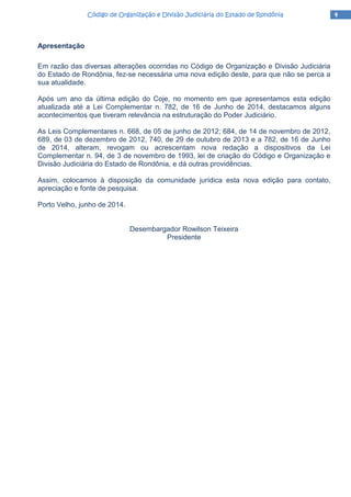 4444Código de Organização e Divisão Judiciária do Estado de RondôniaCódigo de Organização e Divisão Judiciária do Estado de RondôniaCódigo de Organização e Divisão Judiciária do Estado de RondôniaCódigo de Organização e Divisão Judiciária do Estado de Rondônia
Apresentação
Em razão das diversas alterações ocorridas no Código de Organização e Divisão Judiciária
do Estado de Rondônia, fez-se necessária uma nova edição deste, para que não se perca a
sua atualidade.
Após um ano da última edição do Coje, no momento em que apresentamos esta edição
atualizada até a Lei Complementar n. 782, de 16 de Junho de 2014, destacamos alguns
acontecimentos que tiveram relevância na estruturação do Poder Judiciário.
As Leis Complementares n. 668, de 05 de junho de 2012; 684, de 14 de novembro de 2012,
689, de 03 de dezembro de 2012, 740, de 29 de outubro de 2013 e a 782, de 16 de Junho
de 2014, alteram, revogam ou acrescentam nova redação a dispositivos da Lei
Complementar n. 94, de 3 de novembro de 1993, lei de criação do Código e Organização e
Divisão Judiciária do Estado de Rondônia, e dá outras providências.
Assim, colocamos à disposição da comunidade jurídica esta nova edição para contato,
apreciação e fonte de pesquisa.
Porto Velho, junho de 2014.
Desembargador Rowilson Teixeira
Presidente
 