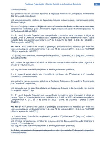40404040Código de Organização e Divisão Judiciária do Estado de RondôniaCódigo de Organização e Divisão Judiciária do Estado de RondôniaCódigo de Organização e Divisão Judiciária do Estado de RondôniaCódigo de Organização e Divisão Judiciária do Estado de Rondônia
cumulativamente:
a) à primeira vara os assuntos relativos a Registros Públicos e Corregedoria Permanente
dos Cartórios Extrajudiciais;
b) à segunda assuntos relativos ao Juizado da Infância e da Juventude, nos termos do artigo
98 deste Código.
III - 01 (um) Juizado Especial, nas Comarcas de Rolim de Moura e Jaru, com
competência cumulativa para processar e julgar as causas Cíveis e Criminais previstas na
Lei Federal n.9.099, de 1995.
III - 01 (um) Juizado Especial com competência cumulativa para processar e julgar as
causas Cíveis e Criminais previstas na Lei Federal9.099, de 26 de setembro de 1995. (Nova
redação dada pela Lei Complementar n. 347, de 8 de junho de 2006 - D.O.E. de 16/6/2006 –
Efeitos a partir 16/6/2006).
Art. 108-C. Na Comarca de Vilhena a prestação jurisdicional será realizada por meio de:
(Acrescentado pela Lei Complementar n. 245,de 18 de junho de 2001 - D.O.E. de 18/6/2001
- Efeitos a partir de 18/6/2001).
I - 2 (duas) varas criminais, de competência genérica, 1ª(primeira) e 2ª (segunda), cabendo
cumulativamente:
a) à primeira vara processar e instruir os feitos dos crimes dolosos contra a vida, organizar e
presidir o Tribunal do Júri;
b) à segunda vara as execuções penais e a corregedoria dos presídios;
II - 4 (quatro) varas cíveis, de competência genérica, de 1ª(primeira) a 4ª (quarta),
competindo cumulativamente:
a) à primeira vara os assuntos relativos a Registros Públicos e Corregedoria Permanente
dos Cartórios Extrajudiciais;
b) à segunda vara os assuntos relativos ao Juizado da Infância e da Juventude, nos termos
do artigo 98 deste Código.
III - 01 (um) Juizado Especial com competência cumulativa para processar e julgar as
causas Cíveis e Criminais previstas na Lei Federal n. 9.099, de 1995. (Acrescentado pela Lei
Complementar n. 277, de 3 de junho de 2003 - D.O.E de 3/6/2003 - Efeitos a partir
3/6/2003).
Art. 108-D. Na Comarca de Cacoal, a prestação jurisdicional será realizada por meio de:
(Acrescentado pela Lei Complementar n. 245,de 18 de junho de 2001 - D.O.E. de 18/6/2001
- Efeitos a partir de 18/6/2001).
I - 2 (duas) vara criminais de competência genérica, 1ª(primeira) e 2
a
(segunda), cabendo
cumulativamente:
a) à primeira vara processar e instruir os feitos dos crimes dolosos contra a vida, organizar e
presidir o Tribunal do Júri;
b) à segunda vara as execuções penais e a corregedoria dos presídios;
II - 3 (três) varas cíveis, de competência genérica, de 1ª(primeira) a 3ª (terceira), competindo
cumulativamente:
 