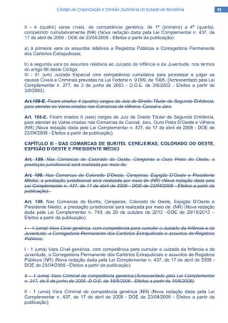 41414141Código de Organização e Divisão Judiciária do Estado de RondôniaCódigo de Organização e Divisão Judiciária do Estado de RondôniaCódigo de Organização e Divisão Judiciária do Estado de RondôniaCódigo de Organização e Divisão Judiciária do Estado de Rondônia
II - 4 (quatro) varas cíveis, de competência genérica, de 1ª (primeira) a 4ª (quarta),
competindo cumulativamente (NR) (Nova redação dada pela Lei Complementar n. 437, de
17 de abril de 2008 - DOE de 23/04/2008 - Efeitos a partir da publicação):
a) à primeira vara os assuntos relativos a Registros Públicos e Corregedoria Permanente
dos Cartórios Extrajudiciais;
b) à segunda vara os assuntos relativos ao Juizado da Infância e da Juventude, nos termos
do artigo 98 deste Código.
III - 01 (um) Juizado Especial com competência cumulativa para processar e julgar as
causas Cíveis e Criminais previstas na Lei Federal n. 9.099, de 1995. (Acrescentado pela Lei
Complementar n. 277, de 3 de junho de 2003 - D.O.E. de 3/6/2003 - Efeitos a partir de
3/6/2003).
Art.108-E. Ficam criados 4 (quatro) cargos de Juiz de Direito Titular de Segunda Entrância,
para atender às Varas criadas nas Comarcas de Vilhena, Cacoal e Jaru.
Art. 108-E. Ficam criados 6 (seis) cargos de Juiz de Direito Titular de Segunda Entrância,
para atender às Varas criadas nas Comarcas de Cacoal, Jaru, Ouro Preto D’Oeste e Vilhena
(NR) (Nova redação dada pela Lei Complementar n. 437, de 17 de abril de 2008 - DOE de
23/04/2008 - Efeitos a partir da publicação).
CAPÍTULO III - DAS COMARCAS DE BURITIS, CEREJEIRAS, COLORADO DO OESTE,
ESPIGÃO D’OESTE E PRESIDENTE MÉDICI
Art. 109. Nas Comarcas de Colorado do Oeste, Cerejeiras e Ouro Preto do Oeste, a
prestação jurisdicional será realizada por meio de:
Art. 109. Nas Comarcas de Colorado D’Oeste, Cerejeiras, Espigão D’Oeste e Presidente
Médici, a prestação jurisdicional será realizada por meio de (NR) (Nova redação dada pela
Lei Complementar n. 437, de 17 de abril de 2008 - DOE de 23/04/2008 - Efeitos a partir da
publicação):
Art. 109. Nas Comarcas de Buritis, Cerejeiras, Colorado do Oeste, Espigão D’Oeste e
Presidente Médici, a prestação jurisdicional será realizada por meio de: (NR) (Nova redação
dada pela Lei Complementar n. 740, de 29 de outubro de 2013 –DOE de 29/10/2013 –
Efeitos a partir da publicação):
I – 1 (uma) Vara Cível genérica, com competência para cumular o Juizado da Infância e da
Juventude, a Corregedoria Permanente dos Cartórios Extrajudiciais e assuntos de Registros
Públicos;
I - 1 (uma) Vara Cível genérica, com competência para cumular o Juizado da Infância e da
Juventude, a Corregedoria Permanente dos Cartórios Extrajudiciais e assuntos de Registros
Públicos (NR) (Nova redação dada pela Lei Complementar n. 437, de 17 de abril de 2008 -
DOE de 23/04/2008 - Efeitos a partir da publicação);
II – 1 (uma) Vara Criminal de competência genérica;(Acrescentado pela Lei Complementar
n. 347, de 8 de junho de 2006 -D.O.E. de 16/6/2006 - Efeitos a partir de 16/6/2006).
II - 1 (uma) Vara Criminal de competência genérica (NR) (Nova redação dada pela Lei
Complementar n. 437, de 17 de abril de 2008 - DOE de 23/04/2008 - Efeitos a partir da
publicação);
 