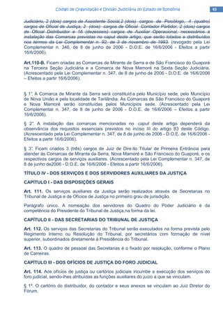 43434343Código de Organização e Divisão Judiciária do Estado de RondôniaCódigo de Organização e Divisão Judiciária do Estado de RondôniaCódigo de Organização e Divisão Judiciária do Estado de RondôniaCódigo de Organização e Divisão Judiciária do Estado de Rondônia
Judiciário, 2 (dois) cargos de Assistente Social,2 (dois) cargos de Psicólogo, 4 (quatro)
cargos de Oficial de Justiça, 2 (dois) cargos de Oficial Contador Partidor, 2 (dois) cargos
de Oficial Distribuidor e 16 (dezesseis) cargos de Auxiliar Operacional, necessários à
instalação das Comarcas previstas no caput deste artigo, que serão lotados e distribuídos
nos termos da Lei Complementar n. 92, de 3 de novembro de 1993. (revogado pela Lei
Complementar n. 346, de 8 de junho de 2006 - D.O.E. de 16/6/2006 - Efeitos a partir
16/6/2006).
Art.110-B. Ficam criadas as Comarcas de Mirante de Serra e de São Francisco do Guaporé
na Terceira Seção Judiciária e a Comarca de Nova Mamoré na Sexta Seção Judiciária.
(Acrescentado pela Lei Complementar n. 347, de 8 de junho de 2006 - D.O.E. de 16/6/2006
– Efeitos a partir 16/6/2006).
§ 1°. A Comarca de Mirante da Serra será constituíd a pelo Município sede, pelo Município
de Nova União e pela localidade de Tarilândia. As Comarcas de São Francisco do Guaporé
e Nova Mamoré serão constituídas pelos Municípios sede. (Acrescentado pela Lei
Complementar n. 347, de 8 de junho de 2006 - D.O.E. de 16/6/2006 – Efeitos a partir
16/6/2006).
§ 2°. A instalação das comarcas mencionadas no caput deste artigo dependerá da
observância dos requisitos essenciais previstos no inciso III do artigo 83 deste Código.
(Acrescentado pela Lei Complementar n. 347, de 8 de junho de 2006 - D.O.E. de 16/6/2006 -
Efeitos a partir 16/6/2006).
§ 3°. Ficam criados 3 (três) cargos de Juiz de Dire ito Titular de Primeira Entrância para
atender às Comarcas de Mirante da Serra, Nova Mamoré e São Francisco do Guaporé, e os
respectivos cargos de serviços auxiliares. (Acrescentado pela Lei Complementar n. 347, de
8 de junho de2006 - D.O.E. de 16/6/2006 - Efeitos a partir 16/6/2006).
TÍTULO IV - DOS SERVIÇOS E DOS SERVIDORES AUXILIARES DA JUSTIÇA
CAPÍTULO I - DAS DISPOSIÇÕES GERAIS
Art. 111. Os serviços auxiliares da Justiça serão realizados através de Secretarias no
Tribunal de Justiça e de Ofícios de Justiça no primeiro grau de jurisdição.
Parágrafo único. A nomeação dos servidores do Quadro do Poder Judiciário é da
competência do Presidente do Tribunal de Justiça,na forma da lei.
CAPÍTULO II - DAS SECRETARIAS DO TRIBUNAL DE JUSTIÇA
Art. 112. Os serviços das Secretarias do Tribunal serão executados na forma prevista pelo
Regimento Interno ou Resolução do Tribunal, por secretários com formação de nível
superior, subordinados diretamente à Presidência do Tribunal.
Art. 113. O quadro de pessoal das Secretarias é o fixado por resolução, conforme o Plano
de Carreiras.
CAPÍTULO III - DOS OFÍCIOS DE JUSTIÇA DO FORO JUDICIAL
Art. 114. Aos ofícios de justiça ou cartórios judiciais incumbe a execução dos serviços do
foro judicial, sendo-Ihes atribuídas as funções auxiliares do juízo a que se vinculam.
§ 1º. O cartório do distribuidor, do contador e seus anexos se vinculam ao Juiz Diretor do
Fórum.
 