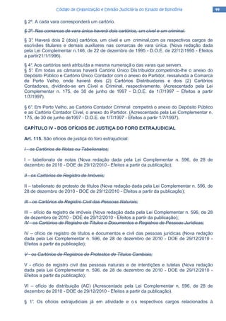 44444444Código de Organização e Divisão Judiciária do Estado de RondôniaCódigo de Organização e Divisão Judiciária do Estado de RondôniaCódigo de Organização e Divisão Judiciária do Estado de RondôniaCódigo de Organização e Divisão Judiciária do Estado de Rondônia
§ 2º. A cada vara corresponderá um cartório.
§ 3º. Nas comarcas de vara única haverá dois cartórios, um cível e um criminal.
§ 3°. Haverá dois 2 (dois) cartórios, um cível e um criminal,com os respectivos cargos de
escrivães titulares e demais auxiliares nas comarcas de vara única. (Nova redação dada
pela Lei Complementar n.146, de 22 de dezembro de 1995 - D.O.E. de 22/12/1995 - Efeitos
a partir21/1/1996).
§ 4°. Aos cartórios será atribuída a mesma numeraçã o das varas que servem.
§ 5°. Em todas as câmaras haverá Cartório Único Dis tribuidor,competindo-lhe o anexo do
Depósito Público e Cartório Único Contador com o anexo do Partidor, ressalvada a Comarca
de Porto Velho, onde haverá dois (2) Cartórios Distribuidores e dois (2) Cartórios
Contadores, dividindo-se em Cível e Criminal, respectivamente. (Acrescentado pela Lei
Complementar n. 175, de 30 de junho de 1997 - D.O.E. de 1/7/1997 – Efeitos a partir
1/7/1997).
§ 6°. Em Porto Velho, ao Cartório Contador Criminal competirá o anexo do Depósito Público
e ao Cartório Contador Cível, o anexo do Partidor. (Acrescentado pela Lei Complementar n.
175, de 30 de junho de1997 - D.O.E. de 1/7/1997 - Efeitos a partir 1/7/1997).
CAPÍTULO IV - DOS OFÍCIOS DE JUSTIÇA DO FORO EXTRAJUDICIAL
Art. 115. São ofícios de justiça do foro extrajudicial:
I - os Cartórios de Notas ou Tabelionatos;
I – tabelionato de notas (Nova redação dada pela Lei Complementar n. 596, de 28 de
dezembro de 2010 - DOE de 29/12/2010 - Efeitos a partir da publicação);
II - os Cartórios de Registro de Imóveis;
II – tabelionato de protesto de títulos (Nova redação dada pela Lei Complementar n. 596, de
28 de dezembro de 2010 - DOE de 29/12/2010 - Efeitos a partir da publicação);
III - os Cartórios de Registro Civil das Pessoas Naturais;
III – ofício de registro de imóveis (Nova redação dada pela Lei Complementar n. 596, de 28
de dezembro de 2010 - DOE de 29/12/2010 - Efeitos a partir da publicação);
IV - os Cartórios de Registro de Títulos e Documentos e Registros de Pessoas Jurídicas;
IV – ofício de registro de títulos e documentos e civil das pessoas jurídicas (Nova redação
dada pela Lei Complementar n. 596, de 28 de dezembro de 2010 - DOE de 29/12/2010 -
Efeitos a partir da publicação);
V - os Cartórios de Registros de Protestos de Títulos Cambiais;
V - ofício de registro civil das pessoas naturais e de interdições e tutelas (Nova redação
dada pela Lei Complementar n. 596, de 28 de dezembro de 2010 - DOE de 29/12/2010 -
Efeitos a partir da publicação);
VI – ofício de distribuição (AC) (Acrescentado pela Lei Complementar n. 596, de 28 de
dezembro de 2010 - DOE de 29/12/2010 - Efeitos a partir da publicação).
§ 1°. Os ofícios extrajudiciais já em atividade e o s respectivos cargos relacionados à
 
