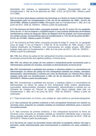 45454545Código de Organização e Divisão Judiciária do Estado de RondôniaCódigo de Organização e Divisão Judiciária do Estado de RondôniaCódigo de Organização e Divisão Judiciária do Estado de RondôniaCódigo de Organização e Divisão Judiciária do Estado de Rondônia
titularidade dos notariais e registradores ficam mantidos. (Acrescentado pela Lei
Complementar n. 146, de 22 de dezembro de 1995 - D.O.E. de 22/12/1995 - Efeitos a partir
21/1/1996).
§ 2°. O nú mero atual desses cartórios nas Comarcas é o fixado no Anexo II deste Código.
(Renumerado pela Lei Complementar n.146, de 22 de dezembro de 1995 - D.O.E. de
22/12/1995 - Efeitos a partir21/1/1996). (Revogado pela Lei Complementar n. 668, de 5 de
junho de 2012 - DOE de 5/6/2012 - Efeitos a partir da publicação)
§ 3°. Na Comarca de Porto Velho, consoante previsão do Art. 5°, inciso VII, c/c parágrafo
único do Art. 11 da Lei Federal n. 8.935/94,haverá 1 (um) Cartório Distribuidor de Protestos
constituindo-se anexo do Segundo Ofício do Registro Civil da Capital, com funcionamento
em caráter privado. (Acrescentado pela Lei Complementar n. 175, de 30 de junho de1997 -
D.O.E. de 1/7/1997 - Efeitos a partir 1/7/1997).
§ 3º. Na Comarca de Porto Velho, consoante previsão do artigo 5º, inciso VII, c/c parágrafo
único do artigo 11 da Lei Federal n. 8.935 de 18 de novembro de 1994, haverá 1 (um)
Cartório Distribuidor de Protestos, com funcionamento em caráter privado. (NR) (Nova
redação dada pela Lei Complementar n. 668, de 5 de junho de 2012 - DOE de 5/6/2012 -
Efeitos a partir da publicação)
Art. 116. Aos ofícios de justiça do foro extrajudicial incumbe a lavratura dos atos notariais e
os serviços concernentes aos registros públicos, na forma da lei.
Art. 117. Os ofícios de justiça de foro judicial e extrajudicial,sendo conveniente para a
Administração, poderão ser reunidos, anexados ou desmembrados na forma da lei.
Art. 117. Considerando a qualidade dos serviços, o interesse público e a conveniência da
Administração, os ofícios de justiça do foro extrajudicial poderão ser criados, anexados,
desanexados, desmembrados e extintos por meio de Resolução do Tribunal Pleno (Nova
redação dada pela Lei Complementar n. 596, de 28 de dezembro de 2010 - DOE de
29/12/2010 - Efeitos a partir da publicação).
Art. 117. Considerando a qualidade dos serviços, o interesse público e a conveniência da
Administração, os ofícios de justiça do foro extrajudicial serão criados, desdobrados,
acumulados, desacumulados, anexados, desanexados, desmembrados e extintos por Lei
Ordinária de iniciativa do Tribunal de Justiça. (NR) (Nova redação dada pela Lei
Complementar n. 668, de 5 de junho de 2012 - DOE de 5/6/2012 - Efeitos a partir da
publicação)
§ 1°. Toda comarca terá, no mínimo, uma unidade de cada cartório ou serventia extrajudicial.
§ 2°. Nas comarcas de primeira entrância o foro ext rajudicial funcionará em cartório ou
serventia única, enquanto as unidades isoladas se mostrarem deficitárias para o exercício
em caráter privado.
§ 2º. Nas comarcas de primeira entrância, o foro extrajudicial funcionará na forma de
serventia única, enquanto as unidades isoladas se mostrarem deficitárias para o exercício
(Nova redação dada pela Lei Complementar n. 596, de 28 de dezembro de 2010 - DOE de
29/12/2010 - Efeitos a partir da publicação).
§ 3°. Na forma do “caput” as serventias únicas refe ridas no parágrafo anterior, tão logo o
permitam, serão desmembradas para funcionamento e existência em duas unidades a
saber:
 