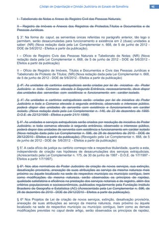 46464646Código de Organização e Divisão Judiciária do Estado de RondôniaCódigo de Organização e Divisão Judiciária do Estado de RondôniaCódigo de Organização e Divisão Judiciária do Estado de RondôniaCódigo de Organização e Divisão Judiciária do Estado de Rondônia
I - Tabelionato de Notas e Anexo do Registro Civil das Pessoas Naturais;
II - Registro de Imóveis e Anexos dos Registros de Protestos,Títulos e Documentos e de
Pessoas Jurídicas.
§ 3°. Na forma do caput, as serventias únicas referidas no parágrafo anterior, tão logo o
permitam, serão desacumuladas para funcionamento e existência em 2 (duas) unidades a
saber: (NR) (Nova redação dada pela Lei Complementar n. 668, de 5 de junho de 2012 -
DOE de 5/6/2012 - Efeitos a partir da publicação).
I – Ofício de Registro Civis das Pessoas Naturais e Tabelionato de Notas; (NR) (Nova
redação dada pela Lei Complementar n. 668, de 5 de junho de 2012 - DOE de 5/6/2012 -
Efeitos a partir da publicação)
II – Ofício de Registro de Imóveis, Títulos e Documentos e Civis das Pessoas Jurídicas e
Tabelionato de Protesto de Títulos; (NR) (Nova redação dada pela Lei Complementar n. 668,
de 5 de junho de 2012 - DOE de 5/6/2012 - Efeitos a partir da publicação)
§ 4º. As unidades de cartórios extrajudiciais serão criadas por lei de iniciativa do Poder
Judiciário e toda Comarca elevada à Segunda Entrância, necessariamente, deve dispor
das unidades das serventias com existência e funcionamento em caráter isolado.
§ 4°. As unidades e cartórios extrajudiciais serão criadas por lei de iniciativa do Poder
Judiciário e toda a Comarca elevada à segunda entrância, observado o interesse público,
poderá dispor das unidades de serventia com existência e funcionamento em caráter
isolado. (Nova redação dada pela Lei Complementar n. 146, de 22 de dezembro de 1995-
D.O.E. de 22/12/1995 - Efeitos a partir 21/1/ 1996).
§ 4º. As unidades e serviços extrajudiciais serão criados por resolução de iniciativa do Poder
Judiciário, e toda comarca elevada à segunda entrância, observado o interesse público,
poderá dispor das unidades de serventia com existência e funcionamento em caráter isolado
(Nova redação dada pela Lei Complementar n. 596, de 28 de dezembro de 2010 - DOE de
29/12/2010 - Efeitos a partir da publicação). (Revogado pela Lei Complementar n. 668, de 5
de junho de 2012 - DOE de 5/6/2012 - Efeitos a partir da publicação)
§ 5°. A cada ofício de justiça ou cartório correspo nde a respectiva titularidade, quanto a esta,
independendo de criação nas hipóteses de desacumulações dos serviços extrajudiciais.
(Acrescentado pela Lei Complementar n. 175, de 30 de junho de 1997 - D.O.E. de 1/7/1997 -
Efeitos a partir 1/7/1997).
§ 6º. Nos atos normativos do Poder Judiciário de criação de novos serviços, sua extinção,
desativação provisória, anexação de suas atribuições ao serviço da mesma natureza mais
próximo ou àquele localizado na sede do respectivo município ou município contíguo, bem
como modificações da mesma natureza, serão observados os princípios de rapidez,
qualidade satisfatória e eficiência na prestação dos serviços notariais e de registro, além dos
critérios populacionais e socioeconômicos, publicados regularmente pela Fundação Instituto
Brasileiro de Geografia e Estatística (AC) (Acrescentado pela Lei Complementar n. 596, de
28 de dezembro de 2010 - DOE de 29/12/2010 - Efeitos a partir da publicação).
§ 6º Nos Projetos de Lei de criação de novos serviços, extinção, desativação provisória,
anexação de suas atribuições ao serviço da mesma natureza, mais próximo ou àquele
localizado na sede do respectivo município ou município contíguo, bem como as demais
modificações previstas no caput deste artigo, serão observados os princípios de rapidez,
 