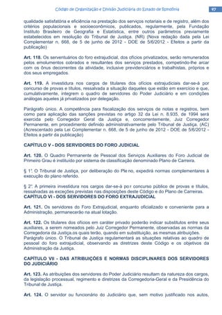 47474747Código de Organização e Divisão Judiciária do Estado de RondôniaCódigo de Organização e Divisão Judiciária do Estado de RondôniaCódigo de Organização e Divisão Judiciária do Estado de RondôniaCódigo de Organização e Divisão Judiciária do Estado de Rondônia
qualidade satisfatória e eficiência na prestação dos serviços notariais e de registro, além dos
critérios populacionais e socioeconômicos, publicados, regularmente, pela Fundação
Instituto Brasileiro de Geografia e Estatística, entre outros parâmetros previamente
estabelecidos em resolução do Tribunal de Justiça. (NR) (Nova redação dada pela Lei
Complementar n. 668, de 5 de junho de 2012 - DOE de 5/6/2012 - Efeitos a partir da
publicação)
Art. 118. Os serventuários do foro extrajudicial, dos ofícios privatizados, serão remunerados
pelos emolumentos cobrados e resultantes dos serviços prestados, competindo-lhe arcar
com os ônus decorrentes da atividade, inclusive previdenciários e trabalhistas, próprios e
dos seus empregados.
Art. 119. A investidura nos cargos de titulares dos ofícios extrajudiciais dar-se-á por
concurso de provas e títulos, ressalvada a situação daqueles que estão em exercício e que,
cumulativamente, integrem o quadro de servidores do Poder Judiciário e em condições
análogas aqueles já privatizados por delegação.
Parágrafo único. A competência para fiscalização dos serviços de notas e registros, bem
como para aplicação das sanções previstas no artigo 32 da Lei n. 8.935, de 1994 será
exercida pelo Corregedor Geral da Justiça e, concorrentemente, Juiz Corregedor
Permanente, em procedimento definido administrativamente pelo Tribunal de Justiça. (AC)
(Acrescentado pela Lei Complementar n. 668, de 5 de junho de 2012 - DOE de 5/6/2012 -
Efeitos a partir da publicação)
CAPÍTULO V - DOS SERVIDORES DO FORO JUDICIAL
Art. 120. O Quadro Permanente de Pessoal dos Serviços Auxiliares do Foro Judicial de
Primeiro Grau é instituído por sistema de classificação denominado Plano de Carreira.
§ 1°. O Tribunal de Justiça, por deliberação do Ple no, expedirá normas complementares à
execução do plano referido.
§ 2°. A primeira investidura nos cargos dar-se-á po r concurso público de provas e títulos,
ressalvadas as exceções previstas nas disposições deste Código e do Plano de Carreiras.
CAPÍTULO VI - DOS SERVIDORES DO FORO EXTRAJUDICIAL
Art. 121. Os servidores do Foro Extrajudicial, enquanto oficializado e conveniente para a
Administração, permanecerão na atual lotação.
Art. 122. Os titulares dos ofícios em caráter privado poderão indicar substitutos entre seus
auxiliares, a serem nomeados pelo Juiz Corregedor Permanente, observadas as normas da
Corregedoria da Justiça,os quais terão, quando em substituição, as mesmas atribuições.
Parágrafo único. O Tribunal de Justiça regulamentará as situações relativas ao quadro de
pessoal do foro extrajudicial, observando as diretrizes deste Código e os objetivos da
Administração da Justiça.
CAPÍTULO VII - DAS ATRIBUIÇÓES E NORMAS DISCIPLINARES DOS SERVIDORES
DO JUDICIÁRIO
Art. 123. As atribuições dos servidores do Poder Judiciário resultam da natureza dos cargos,
da legislação processual, regimento e diretrizes da Corregedoria-Geral e da Presidência do
Tribunal de Justiça.
Art. 124. O servidor ou funcionário do Judiciário que, sem motivo justificado nos autos,
 