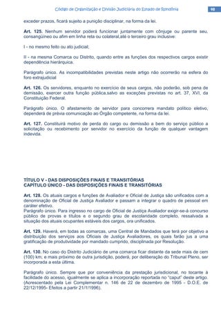 48484848Código de Organização e Divisão Judiciária do Estado de RondôniaCódigo de Organização e Divisão Judiciária do Estado de RondôniaCódigo de Organização e Divisão Judiciária do Estado de RondôniaCódigo de Organização e Divisão Judiciária do Estado de Rondônia
exceder prazos, ficará sujeito a punição disciplinar, na forma da lei.
Art. 125. Nenhum servidor poderá funcionar juntamente com cônjuge ou parente seu,
consangüíneo ou afim em linha reta ou colateral,até o terceiro grau inclusive:
I - no mesmo feito ou ato judicial;
II - na mesma Comarca ou Distrito, quando entre as funções dos respectivos cargos existir
dependência hierárquica.
Parágrafo único. As incompatibilidades previstas neste artigo não ocorrerão na esfera do
foro extrajudicial
Art. 126. Os servidores, enquanto no exercício de seus cargos, não poderão, sob pena de
demissão, exercer outra função pública,salvo as exceções previstas no art. 37, XVI, da
Constituição Federal.
Parágrafo único. O afastamento de servidor para concorrera mandato político eletivo,
dependerá de prévia comunicação ao Órgão competente, na forma da lei.
Art. 127. Constituirá motivo de perda do cargo ou demissão a bem do serviço público a
solicitação ou recebimento por servidor no exercício da função de qualquer vantagem
indevida.
TÍTULO V - DAS DISPOSIÇÕES FINAIS E TRANSITÓRIAS
CAPÍTULO ÚNICO - DAS DISPOSIÇÕES FINAIS E TRANSITÓRIAS
Art. 128. Os atuais cargos e funções de Avaliador e Oficial de Justiça são unificados com a
denominação de Oficial de Justiça Avaliador e passam a integrar o quadro de pessoal em
caráter efetivo.
Parágrafo único. Para ingresso no cargo de Oficial de Justiça Avaliador exigir-se-á concurso
público de provas e títulos e o segundo grau de escolaridade completo, ressalvada a
situação dos atuais ocupantes estáveis dos cargos, ora unificados.
Art. 129. Haverá, em todas as comarcas, uma Central de Mandados que terá por objetivo a
distribuição dos serviços aos Oficiais de Justiça Avaliadores, os quais farão jus a uma
gratificação de produtividade por mandado cumprido, disciplinada por Resolução.
Art. 130. No caso do Distrito Judiciário de uma comarca ficar distante da sede mais de cem
(100) km, e mais próximo de outra jurisdição, poderá, por deliberação do Tribunal Pleno, ser
incorporada a esta última.
Parágrafo único. Sempre que por conveniência da prestação jurisdicional, no tocante à
facilidade do acesso, igualmente se aplica a incorporação reportada no “caput” deste artigo.
(Acrescentado pela Lei Complementar n. 146 de 22 de dezembro de 1995 - D.O.E. de
22/12/1995- Efeitos a partir 21/1/1996).
 