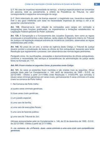 50505050Código de Organização e Divisão Judiciária do Estado de RondôniaCódigo de Organização e Divisão Judiciária do Estado de RondôniaCódigo de Organização e Divisão Judiciária do Estado de RondôniaCódigo de Organização e Divisão Judiciária do Estado de Rondônia
§ 3°. No caso de imperiosa necessidade do serviço, a licença especial poderá ser convertida
em pecúnia, total ou parcialmente, a critério da Presidência do Tribunal, no valor
correspondente à respectiva remuneração do cargo.
§ 4°. Será indenizado do valor da licença especial o magistrado que, havendo-a requerido,
tiver o seu gozo indeferido com base na necessidade imperiosa do serviço e vier a se
aposentar voluntariamente.
Art. 138. Observar-se-á, com relação às nomeações para cargos em comissão e
designações para funções gratificadas, os impedimentos e limitações estabelecidos na
Legislação Federal aplicável ao Poder Judiciário.
Art. 139. A Composição e o funcionamento dos Juizados Especiais, bem como as regras
processuais e procedimentos a eles relativas, serão objeto do Regimento Interno do Tribunal
de Justiça e da legislação estadual ordinária de iniciativa do Judiciário, observadas as regras
estabelecidas pela União.
Art. 140. No prazo de um ano, a contar da vigência deste Código, o Tribunal de Justiça
deverá concluir a privatização de todos os ofícios do foro extrajudicial, baixando para tanto
Resolução que regulamente o processo, com observância das normas legais pertinentes.
Parágrafo único. As reunificações, anexações e desmembramentos de ofícios extrajudiciais,
conforme a necessidade dos serviços e conveniências da administração da justiça serão
feitos na formado art. 117.
Art. 141. Ficam criadas as seguintes Varas, já previstas neste Código:
Art. 141. As varas já existentes ficam mantidas e são criadas mais as seguintes: (Nova
redação dada pela Lei Complementar n. 146, de22 de dezembro de 1995 - D.O.E. de
22/12/1995 - Efeitos a partir 21/1/1996) (Vide Resolução n. 010/03-PR, que convolou 2
(duas) varas criminais genéricas em varas cíveis, permanecendo 5 varas criminais e 8 varas
cíveis na comarca de Porto Velho)
I - Na Comarca de Porto Velho:
a) quatro varas criminais genéricas;
b) duas varas cíveis genéricas;
c) um juizado especial;
d) uma vara de família;
e) uma vara de execuções fiscais;
f) uma vara de fazenda pública;
g) uma vara do Tribunal do Júri;
(Alíneas acrescentadas pela Lei Complementar n. 146, de 22 de dezembro de 1995 - D.O.E.
de 22/12/1995 - Efeitos a partir de 21/1/1996).
II - na comarca de Ji-Paraná, duas varas criminais e uma vara cível, com competências
genéricas;
 