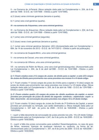 51515151Código de Organização e Divisão Judiciária do Estado de RondôniaCódigo de Organização e Divisão Judiciária do Estado de RondôniaCódigo de Organização e Divisão Judiciária do Estado de RondôniaCódigo de Organização e Divisão Judiciária do Estado de Rondônia
II - na Comarca de Ji-Paraná: (Nova redação dada pela Lei Complementar n. 204, de 8 de
abril de 1998 - D.O.E. de 13/4/1998 – Efeitos a partir 13/4/1998).
a) 2 (duas) varas criminais genéricas (terceira e quarta);
b) 1 (uma) vara cível genérica (quarta).
III - na comarca de Ariquemes, uma vara criminal genérica;
III - na Comarca de Ariquemes: (Nova redação dada pela Lei Complementar n. 204, de 8 de
abril de 1998 - D.O.E. de 13/4/1998 – Efeitos a partir 13/4/1998).
a) 1 (uma) vara criminal genérica (segunda);
b) 2 (duas) varas cíveis genéricas (terceira e quarta);
c) 1 (uma) vara criminal genérica (terceira). (AC) (Acrescentada pela Lei Complementar n.
684, de 14 de novembro de 2012 - D.O.E. de 14/11/2012 – Efeitos a partir da publicação).
IV - na comarca de Guajará-Mirim, uma vara criminal genérica;
V - na comarca de Cacoal, uma vara criminal genérica;
VI - na comarca de Vilhena, uma vara criminal genérica;
VII - na comarca de Rolim de Moura, uma vara cível genérica(segunda). (Acrescentado pela
Lei Complementar n. 204, de 8 de abril de1998 - D.O.E de 13/4/1998 - Efeitos a partir
13/4/1998).
§ 1°. Ficam criados onze (11) cargos de Juizes de direito para a capital e sete (07) cargos
de Juizes de Direito para provimento nas varas previstas nos incisos II e VI deste artigo.
§ 1°. Ficam criados 11 (onze) cargos de juízes de d ireito para a capital e 10 (dez) cargos de
juízes de direito para provimento nas varas previstas nos incisos II a VII deste artigo. (Nova
redação dada pela Lei Complementar n. 204, de 8 de abril de 1998 - D.O.E de 13/4/1998 –
Efeitos a partir 13/4/1998).
§ 2°. Ficam criados quatro (4) cargos de juízes de direito auxiliares da capital, a serem
providos por promoção de juízes de direito de segunda entrância, objetivando suprir a
falta decorrente da convocação de juízes previstas nos artigos 18 e 24 deste Código.
§ 2°. Ficam criados 10 (dez) cargos de Juízes de Di reito de 3ª Entrância da Capital, a serem
providos por promoção ou remoção, que serão destinados a: (Nova redação dada pela Lei
Complementar n. 347 de8 de junho de 2006 - D.O.E de 16/6/2006 - Efeitos a partir
16/6/2006).
I – suprir a falta decorrente da convocação de juízes prevista nos arts. 18 e 24 deste Código;
(Acrescentado pela Lei Complementar n.347, de 8 de junho de 2006 - D.O.E de 16/6/2006 -
Efeitos a partir 16/6/2006).
II – suprir a falta dos juízes convocados para substituir Desembargadores, no caso de gozo
de férias, recessos, licenças de quaisquer natureza ou vacância, na forma da lei;
(Acrescentado pela Lei Complementar n. 347, de 8 de junho de 2006 - D.O.E de 16/6/2006 –
Efeitos a partir 16/6/2006)
 