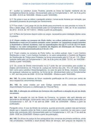 52525252Código de Organização e Divisão Judiciária do Estado de RondôniaCódigo de Organização e Divisão Judiciária do Estado de RondôniaCódigo de Organização e Divisão Judiciária do Estado de RondôniaCódigo de Organização e Divisão Judiciária do Estado de Rondônia
III – auxiliar ou substituir Juízes Titulares, perante as Varas da Capital, mediante ato da
Corregedoria-Geral da Justiça. (Acrescentado pela Lei Complementar n. 347, de 8 de junho
de 2006 - D.O.E de 16/6/2006 - Efeitos a partir 16/6/2006).
§ 3°. Os juízes a que se refere o parágrafo anterio r, tornar-se-ão titulares por remoção, que
precederá processo de promoção por merecimento.
§ 3º Fica criado 1 (um) cargo de juiz de direito para provimento na vara prevista no inciso III,
letra c deste artigo. (AC) (Acrescentado pela Lei Complementar n. 684, de 14 de novembro
de 2012 - D.O.E. de 14/11/2012 – Efeitos a partir da publicação).
§ 4°. O Plano de Carreiras disporá sobre os cargos necessários para instalação destas varas
e juizados.
§ 5°. Ficam criados na comarca de Porto Velho, na e sfera judicial,mais um (1) cartório
distribuidor e mais um (1) cartório contador, como também os respectivos cargos inerentes
a titularidade e demais auxiliares, com as especificações dos §§ 5° e 6° do art.114 deste
Código e, no setor extrajudicial, o Cartório de Registro de Distribuição de Títulos para
Protestos na forma preconizada pelo § 3°do art. 115.
§ 5°. Ficam criados na comarca de Porto Velho, na e sfera judicial, mais 1 (um) Cartório
Distribuidor e mais 1 (um) Cartório Contador e, no setor extrajudicial, o Cartório de Registro
de Distribuição de Títulos para Protestos na forma preconizada pelo § 3°do art. 115. (Nova
redação dada pela Lei Complementar n. 346, de 8 de junho de 2006 - D.O.E. de 16/6/2006 -
Efeitos a partir 16/6/2006).
§ 6°. Os Juízes de Direito mencionados no § 2° pode rão ser convocados para auxiliar os
órgãos administrativos do Tribunal de Justiça,nos termos dos arts. 18 e 24 deste Código,
bem como para substituir Desembargadores, no caso de gozo de férias, recessos, licenças
de quaisquer natureza ou vacância, na forma da lei. (Acrescentado pela Lei Complementar
n. 347, de 8 de junho de 2006 - D.O.E de 16/6/2006 – Efeitos a partir 16/6/2006).
Art. 142. Os juízes diretores do fórum receberão gratificação de 5% (cinco por cento) de
seus respectivos vencimentos mensais.
Art. 143. As varas criadas por este Código somente serão instaladas mediante
disponibilidade financeira e a deliberação do Tribunal Pleno.
Art. 144. A alteração de entrância da Comarca não modificará a situação do juiz de direito
na carreira.
Art. 144. A situação do Juiz de Direito da Comarca, na carreira, não será alterada em
decorrência da elevação, continuando nela a ter exercício (NR) (Nova redação dada pela Lei
Complementar n. 437, de 17 de abril de 2008 - DOE de 23/04/2008 - Efeitos a partir da
publicação).
Parágrafo único. O Juiz de Direito da comarca, quando promovido, poderá nela permanecer
desde que o requeira antes de findo o prazo para assumir o exercício na vara para a qual
tenha sido promovido (AC) (Acrescentado pela Lei Complementar n. 437, de 17 de abril de
2008 - DOE de 23/04/2008 - Efeitos a partir da publicação).
Art. 145. Os ofícios de justiça do foro extrajudicial das comarcas de primeira entrância, ainda
não privatizados, manterão a atual divisão fática de serviços, sem prejuízo do disposto no
 
