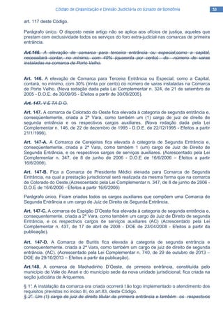 53535353Código de Organização e Divisão Judiciária do Estado de RondôniaCódigo de Organização e Divisão Judiciária do Estado de RondôniaCódigo de Organização e Divisão Judiciária do Estado de RondôniaCódigo de Organização e Divisão Judiciária do Estado de Rondônia
art. 117 deste Código.
Parágrafo único. O disposto neste artigo não se aplica aos ofícios de justiça, aqueles que
prestam com exclusividade todos os serviços do foro extra-judicial nas comarcas de primeira
entrância.
Art.146. A elevação de comarca para terceira entrância ou especial,como a capital,
necessitará contar, no mínimo, com 40% (quarenta por cento) do número de varas
instaladas na comarca de Porto Velho.
Art. 146. A elevação de Comarca para Terceira Entrância ou Especial, como a Capital,
contará, no mínimo, com 30% (trinta por cento) do número de varas instaladas na Comarca
de Porto Velho. (Nova redação dada pela Lei Complementar n. 324, de 21 de setembro de
2005 - D.O.E. de 30/09/05 - Efeitos a partir de 30/09/2005).
Art. 147. V E TA D O.
Art. 147. A comarca de Colorado do Oeste fica elevada à categoria de segunda entrância e,
conseqüentemente, criada a 2ª Vara, como também um (1) cargo de juiz de direito de
segunda entrância e os respectivos cargos auxiliares. (Nova redação dada pela Lei
Complementar n. 146, de 22 de dezembro de 1995 - D.O.E. de 22/12/1995 - Efeitos a partir
21/1/1996).
Art. 147-A. A Comarca de Cerejeiras fica elevada à categoria de Segunda Entrância e,
conseqüentemente, criada a 2ª Vara, como também 1 (um) cargo de Juiz de Direito de
Segunda Entrância, e os respectivos cargos de serviços auxiliares. (Acrescentado pela Lei
Complementar n. 347, de 8 de junho de 2006 - D.O.E de 16/6/2006 – Efeitos a partir
16/6/2006).
Art. 147-B. Fica a Comarca de Presidente Médici elevada para Comarca de Segunda
Entrância, na qual a prestação jurisdicional será realizada da mesma forma que na comarca
de Colorado do Oeste.(Acrescentado pela Lei Complementar n. 347, de 8 de junho de 2006 -
D.O.E de 16/6/2006 - Efeitos a partir 16/6/2006)
Parágrafo único. Ficam criados todos os cargos auxiliares que compõem uma Comarca de
Segunda Entrância e um cargo de Juiz de Direito de Segunda Entrância.
Art. 147-C. A comarca de Espigão D’Oeste fica elevada à categoria de segunda entrância e,
consequentemente, criada a 2ª Vara, como também um cargo de Juiz de Direito de segunda
Entrância, e os respectivos cargos de serviços auxiliares (AC) (Acrescentado pela Lei
Complementar n. 437, de 17 de abril de 2008 - DOE de 23/04/2008 - Efeitos a partir da
publicação).
Art. 147-D. A Comarca de Buritis fica elevada à categoria de segunda entrância e
consequentemente, criada a 2ª Vara, como também um cargo de juiz de direito de segunda
entrância. (AC). (Acrescentado pela Lei Complementar n. 740, de 29 de outubro de 2013 –
DOE de 29/10/2013 – Efeitos a partir da publicação).
Art.148. A comarca de Machadinho D’Oeste, de primeira entrância, constituída pelo
município de Vale do Anari e do município sede da nova unidade jurisdicional, fica criada na
seção judiciária de Ariquemes.
§ 1°. A instalação da comarca ora criada ocorrerá t ão logo implementado o atendimento dos
requisitos previstos no inciso III, do art.83, deste Código.
§ 2°. Um (1) cargo de juiz de direito titular de primeira entrância e também os respectivos
 