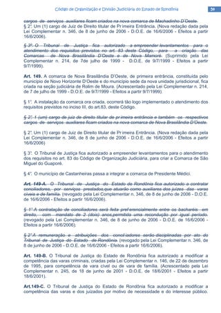 54545454Código de Organização e Divisão Judiciária do Estado de RondôniaCódigo de Organização e Divisão Judiciária do Estado de RondôniaCódigo de Organização e Divisão Judiciária do Estado de RondôniaCódigo de Organização e Divisão Judiciária do Estado de Rondônia
cargos de serviços auxiliares ficam criados na nova comarca de Machadinho D’Oeste.
§ 2°. Um (1) cargo de Juiz de Direito titular de Pr imeira Entrância. (Nova redação dada pela
Lei Complementar n. 346, de 8 de junho de 2006 - D.O.E. de 16/6/2006 - Efeitos a partir
16/6/2006).
§ 3º. O Tribunal de Justiça fica autorizado a empreender levantamentos para o
atendimento dos requisitos previstos no art. 83 deste Código, para a criação das
Comarcas de Nova Brasilândia D’Oeste e de Nova Mamoré. (Suprimido pela Lei
Complementar n. 214, de 7de julho de 1999 - D.O.E. de 9/7/1999 - Efeitos a partir
9/7/1999).
Art. 149. A comarca de Nova Brasilândia D’Oeste, de primeira entrância, constituída pelo
município de Novo Horizonte D’Oeste e do município sede da nova unidade jurisdicional, fica
criada na seção judiciária de Rolim de Moura. (Acrescentado pela Lei Complementar n. 214,
de 7 de julho de 1999 - D.O.E. de 9/7/1999 - Efeitos a partir 9/7/1999).
§ 1°. A instalação da comarca ora criada, ocorrerá tão logo implementado o atendimento dos
requisitos previstos no inciso III, do art.83, deste Código.
§ 2°. 1 (um) cargo de juiz de direito titular de pr imeira entrância e também os respectivos
cargos de serviços auxiliares ficam criados na nova comarca de Nova Brasilândia D’Oeste.
§ 2°. Um (1) cargo de Juiz de Direito titular de Pr imeira Entrância. (Nova redação dada pela
Lei Complementar n. 346, de 8 de junho de 2006 - D.O.E. de 16/6/2006 - Efeitos a partir
16/6/2006)
§ 3°. O Tribunal de Justiça fica autorizado a empreender levantamentos para o atendimento
dos requisitos no art. 83 do Código de Organização Judiciária, para criar a Comarca de São
Miguel do Guaporé.
§ 4°. O município de Castanheiras passa a integrar a comarca de Presidente Médici.
Art. 149-A. O Tribunal de Justiça do Estado de Rondônia fica autorizado a contratar
conciliadores, por serviços prestados,que atuarão como auxiliares dos juízes das varas
cíveis e de família. (revogado pela Lei Complementar n. 346, de 8 de junho de 2006 - D.O.E.
de 16/6/2006 - Efeitos a partir 16/6/2006).
§ 1° A contratação de conciliadores será feita pref erencialmente entre os bacharéis em
direito, com mandato de 2 (dois) anos,permitida uma recondução por igual período.
(revogado pela Lei Complementar n. 346, de 8 de junho de 2006 - D.O.E. de 16/6/2006 -
Efeitos a partir 16/6/2006).
§ 2°A remuneração e atribuições dos concil iadores serão disciplinadas por ato do
Tribunal de Justiça do Estado de Rondônia. (revogado pela Lei Complementar n. 346, de
8 de junho de 2006 - D.O.E. de 16/6/2006 - Efeitos a partir 16/6/2006).
Art. 149-B. O Tribunal de Justiça do Estado de Rondônia fica autorizado a modificar a
competência das varas criminais, criadas pela Lei Complementar n. 146, de 22 de dezembro
de 1995, para competência de vara cível ou de vara de família. (Acrescentado pela Lei
Complementar n. 245, de 18 de junho de 2001 - D.O.E. de 18/6/2001 - Efeitos a partir
18/6/2001).
Art.149-C. O Tribunal de Justiça do Estado de Rondônia fica autorizado a modificar a
competência das varas e dos juizados por motivo de necessidade e do interesse público.
 