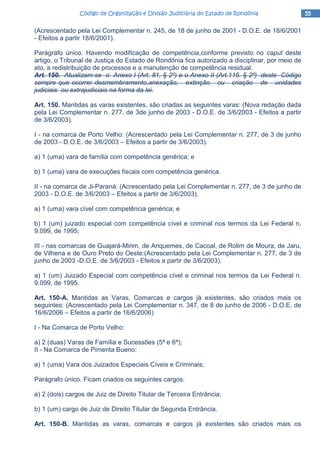 55555555Código de Organização e Divisão Judiciária do Estado de RondôniaCódigo de Organização e Divisão Judiciária do Estado de RondôniaCódigo de Organização e Divisão Judiciária do Estado de RondôniaCódigo de Organização e Divisão Judiciária do Estado de Rondônia
(Acrescentado pela Lei Complementar n. 245, de 18 de junho de 2001 - D.O.E. de 18/6/2001
- Efeitos a partir 18/6/2001).
Parágrafo único. Havendo modificação de competência,conforme previsto no caput deste
artigo, o Tribunal de Justiça do Estado de Rondônia fica autorizado a disciplinar, por meio de
ato, a redistribuição de processos e a manutenção de competência residual.
Art. 150. Atualizam-se o Anexo I (Art. 81, § 2º) e o Anexo II (Art.115. § 2º) deste Código
sempre que ocorrer desmembramento,anexação, extinção ou criação de unidades
judiciais ou extrajudiciais na forma da lei.
Art. 150. Mantidas as varas existentes, são criadas as seguintes varas: (Nova redação dada
pela Lei Complementar n. 277, de 3de junho de 2003 - D.O.E. de 3/6/2003 - Efeitos a partir
de 3/6/2003).
I - na comarca de Porto Velho: (Acrescentado pela Lei Complementar n. 277, de 3 de junho
de 2003 - D.O.E. de 3/6/2003 – Efeitos a partir de 3/6/2003).
a) 1 (uma) vara de família com competência genérica; e
b) 1 (uma) vara de execuções fiscais com competência genérica.
II - na comarca de Ji-Paraná: (Acrescentado pela Lei Complementar n. 277, de 3 de junho de
2003 - D.O.E. de 3/6/2003 – Efeitos a partir de 3/6/2003).
a) 1 (uma) vara cível com competência genérica; e
b) 1 (um) juizado especial com competência cível e criminal nos termos da Lei Federal n.
9.099, de 1995;
III - nas comarcas de Guajará-Mirim, de Ariquemes, de Cacoal, de Rolim de Moura, de Jaru,
de Vilhena e de Ouro Preto do Oeste:(Acrescentado pela Lei Complementar n. 277, de 3 de
junho de 2003 -D.O.E. de 3/6/2003 - Efeitos a partir de 3/6/2003).
a) 1 (um) Juizado Especial com competência cível e criminal nos termos da Lei Federal n.
9.099, de 1995.
Art. 150-A. Mantidas as Varas, Comarcas e cargos já existentes, são criados mais os
seguintes: (Acrescentado pela Lei Complementar n. 347, de 8 de junho de 2006 - D.O.E. de
16/6/2006 – Efeitos a partir de 16/6/2006)
I - Na Comarca de Porto Velho:
a) 2 (duas) Varas de Família e Sucessões (5ª e 6ª);
II - Na Comarca de Pimenta Bueno:
a) 1 (uma) Vara dos Juizados Especiais Cíveis e Criminais;
Parágrafo único. Ficam criados os seguintes cargos:
a) 2 (dois) cargos de Juiz de Direito Titular de Terceira Entrância;
b) 1 (um) cargo de Juiz de Direito Titular de Segunda Entrância.
Art. 150-B. Mantidas as varas, comarcas e cargos já existentes são criados mais os
 