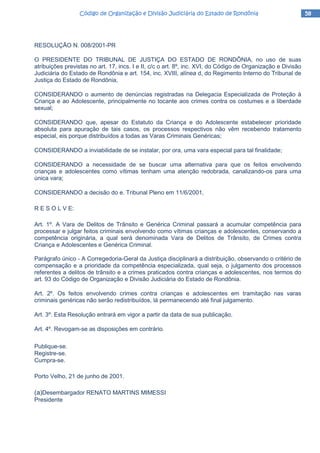 58585858Código de Organização e Divisão Judiciária do Estado de RondôniaCódigo de Organização e Divisão Judiciária do Estado de RondôniaCódigo de Organização e Divisão Judiciária do Estado de RondôniaCódigo de Organização e Divisão Judiciária do Estado de Rondônia
RESOLUÇÃO N. 008/2001-PR
O PRESIDENTE DO TRIBUNAL DE JUSTIÇA DO ESTADO DE RONDÔNIA, no uso de suas
atribuições previstas no art. 17, incs. I e II, c/c o art. 8º, inc. XVI, do Código de Organização e Divisão
Judiciária do Estado de Rondônia e art. 154, inc. XVIII, alínea d, do Regimento Interno do Tribunal de
Justiça do Estado de Rondônia,
CONSIDERANDO o aumento de denúncias registradas na Delegacia Especializada de Proteção à
Criança e ao Adolescente, principalmente no tocante aos crimes contra os costumes e a liberdade
sexual;
CONSIDERANDO que, apesar do Estatuto da Criança e do Adolescente estabelecer prioridade
absoluta para apuração de tais casos, os processos respectivos não vêm recebendo tratamento
especial, eis porque distribuídos a todas as Varas Criminais Genéricas;
CONSIDERANDO a inviabilidade de se instalar, por ora, uma vara especial para tal finalidade;
CONSIDERANDO a necessidade de se buscar uma alternativa para que os feitos envolvendo
crianças e adolescentes como vítimas tenham uma atenção redobrada, canalizando-os para uma
única vara;
CONSIDERANDO a decisão do e. Tribunal Pleno em 11/6/2001,
R E S O L V E:
Art. 1º. A Vara de Delitos de Trânsito e Genérica Criminal passará a acumular competência para
processar e julgar feitos criminais envolvendo como vítimas crianças e adolescentes, conservando a
competência originária, a qual será denominada Vara de Delitos de Trânsito, de Crimes contra
Criança e Adolescentes e Genérica Criminal.
Parágrafo único - A Corregedoria-Geral da Justiça disciplinará a distribuição, observando o critério de
compensação e a prioridade da competência especializada, qual seja, o julgamento dos processos
referentes a delitos de trânsito e a crimes praticados contra crianças e adolescentes, nos termos do
art. 93 do Código de Organização e Divisão Judiciária do Estado de Rondônia.
Art. 2º. Os feitos envolvendo crimes contra crianças e adolescentes em tramitação nas varas
criminais genéricas não serão redistribuídos, lá permanecendo até final julgamento.
Art. 3º. Esta Resolução entrará em vigor a partir da data de sua publicação.
Art. 4º. Revogam-se as disposições em contrário.
Publique-se.
Registre-se.
Cumpra-se.
Porto Velho, 21 de junho de 2001.
(a)Desembargador RENATO MARTINS MIMESSI
Presidente
 