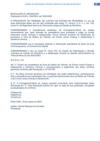 59595959Código de Organização e Divisão Judiciária do Estado de RondôniaCódigo de Organização e Divisão Judiciária do Estado de RondôniaCódigo de Organização e Divisão Judiciária do Estado de RondôniaCódigo de Organização e Divisão Judiciária do Estado de Rondônia
RESOLUÇÃO N. 005/2003-PR
Publicada no DJE n. 052/2003, de 19/03/2003
O PRESIDENTE DO TRIBUNAL DE JUSTIÇA DO ESTADO DE RONDÔNIA, no uso de
suas atribuições legais que lhe são conferidas pelo artigo 17, incisos I e II, c. c. art. 154,
inciso IV, do Regimento Interno do Tribunal de Justiça do Estado de Rondônia,
CONSIDERANDO o levantamento estatístico da Corregedoria-Geral da Justiça
demonstrando que, após inclusão da competência para processar e julgar os crimes
praticados contra crianças e adolescentes, houve sensível aumento da distribuição de
processos à Vara de Delitos de Trânsito, de Crimes contra Criança e Adolescente e
Genérica Criminal;
CONSIDERANDO que é necessário melhorar a distribuição quantitativa de feitos da área
criminal genérica, na Comarca da Capital;
CONSIDERANDO o teor do artigo 8º, inciso XVI, do Código de Organização e Divisão
Judiciária do Estado de Rondônia e a deliberação tomada na Sessão Administrativa do
Tribunal Pleno do dia 24/02/2003;
R E S O L V E:
Art. 1º. Excluir da competência da Vara de Delitos de Trânsito, de Crimes contra Criança e
Adolescente e Genérica Criminal o processamento e julgamento dos feitos criminais
genéricos incluídos pela Resolução n. 011/97-PR.
§ 1º. Os feitos criminais genéricos em tramitação não serão redistribuídos, permanecendo
sob a competência da supracitada Vara, a qual será denominada Vara de Delitos de Trânsito
e de Crimes contra Criança e Adolescente.
§ 2º. A Corregedoria-Geral da Justiça expedirá provimento para implementação desta
Resolução.Art. 2º. Esta Resolução entrará em vigor na data de sua publicação, revogadas
as disposições em contrário.
Publique-se.
Registre-se.
Cumpra-se.
Porto Velho, 18 de março de 2003.
(a)Des. Gabriel Marques de Carvalho
Presidente
 