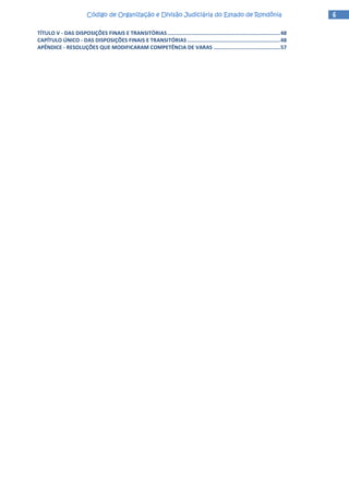 6666Código de Organização e Divisão Judiciária do Estado de RondôniaCódigo de Organização e Divisão Judiciária do Estado de RondôniaCódigo de Organização e Divisão Judiciária do Estado de RondôniaCódigo de Organização e Divisão Judiciária do Estado de Rondônia
TÍTULO V - DAS DISPOSIÇÕES FINAIS E TRANSITÓRIAS.........................................................................48
CAPÍTULO ÚNICO - DAS DISPOSIÇÕES FINAIS E TRANSITÓRIAS ............................................................48
APÊNDICE - RESOLUÇÕES QUE MODIFICARAM COMPETÊNCIA DE VARAS ...........................................57
 