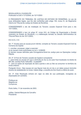 61616161Código de Organização e Divisão Judiciária do Estado de RondôniaCódigo de Organização e Divisão Judiciária do Estado de RondôniaCódigo de Organização e Divisão Judiciária do Estado de RondôniaCódigo de Organização e Divisão Judiciária do Estado de Rondônia
RESOLUÇÃO N. 014/2003-PR
Publicada no DJE nº 213/2003, de 12/11/2003
O PRESIDENTE DO TRIBUNAL DE JUSTIÇA DO ESTADO DE RONDÔNIA, no uso de
suas atribuições legais, que lhe são conferidas pelo artigo 154, inciso IV, do Regimento
Interno do Tribunal de Justiça do Estado de Rondônia.
CONSIDERANDO o ato de instalação do Terceiro Juizado Especial Cível para o dia
14/11/2003;
CONSIDERANDO o teor do artigo 8º, inciso XVI, do Código de Organização e Divisão
Judiciária do Estado de Rondônia, e a deliberação tomada na Sessão Administrativa do
Tribunal Pleno do dia 10/11/2003;
R E S O L V E:
Art. 1º. Exceto para as causas já em trâmite, compete ao Terceiro Juizado Especial Cível da
Comarca da Capital:
I - conciliar, processar, julgar e executar:
a) as causas cíveis autorizadas na Lei n. 9.099/95.
b) demais causas definidas pela Corregedoria-Geral de Justiça para as Operações Justiça
Rápida.
Art. 2º. O Foro do Terceiro Juizado da Capital é competente:
I - para todas as causas em que o domicílio do réu ou do autor ficar localizado na direita da
BR 364, sentido Porto Velho/RO - Cuiabá/MT.
II - para as ações de reparação de dano quando o ato ou fato se consumar no território do
inciso anterior;
Parágrafo Único - Nas causas em que figurar mais de um réu e um deles possuir domicílio
diverso do estabelecido no inciso I deste artigo, a escolha do foro ficará a critério do autor.
Art. 3º. Esta Resolução entrará em vigor na data de sua publicação, revogadas as
disposições em contrário.
Publique-se.
Registre-se.
Cumpra-se.
Porto Velho, 11 de novembro de 2003.
(a)Des. Gabriel Marques de Carvalho
Presidente
 
