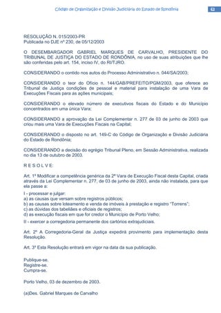 62626262Código de Organização e Divisão Judiciária do Estado de RondôniaCódigo de Organização e Divisão Judiciária do Estado de RondôniaCódigo de Organização e Divisão Judiciária do Estado de RondôniaCódigo de Organização e Divisão Judiciária do Estado de Rondônia
RESOLUÇÃO N. 015/2003-PR
Publicada no DJE nº 230, de 05/12/2003
O DESEMBARGADOR GABRIEL MARQUES DE CARVALHO, PRESIDENTE DO
TRIBUNAL DE JUSTIÇA DO ESTADO DE RONDÔNIA, no uso de suas atribuições que lhe
são conferidas pelo art. 154, inciso IV, do RI/TJRO.
CONSIDERANDO o contido nos autos do Processo Administrativo n. 044/SA/2003;
CONSIDERANDO o teor do Ofício n. 144/GAB/PREFEITO/PGM/2003, que oferece ao
Tribunal de Justiça condições de pessoal e material para instalação de uma Vara de
Execuções Fiscais para as ações municipais;
CONSIDERANDO o elevado número de executivos fiscais do Estado e do Município
concentrados em uma única Vara;
CONSIDERANDO a aprovação da Lei Complementar n. 277 de 03 de junho de 2003 que
criou mais uma Vara de Execuções Fiscais na Capital;
CONSIDERANDO o disposto no art. 149-C do Código de Organização e Divisão Judiciária
do Estado de Rondônia;
CONSIDERANDO a decisão do egrégio Tribunal Pleno, em Sessão Administrativa, realizada
no dia 13 de outubro de 2003.
R E S O L V E:
Art. 1º Modificar a competência genérica da 2ª Vara de Execução Fiscal desta Capital, criada
através da Lei Complementar n. 277, de 03 de junho de 2003, ainda não instalada, para que
ela passe a:
I - processar e julgar:
a) as causas que versam sobre registros públicos;
b) as causas sobre loteamento e venda de imóveis à prestação e registro “Torrens”;
c) as dúvidas dos tabeliães e oficiais de registros;
d) as execução fiscais em que for credor o Município de Porto Velho;
II - exercer a corregedoria permanente dos cartórios extrajudiciais.
Art. 2º A Corregedoria-Geral da Justiça expedirá provimento para implementação desta
Resolução.
Art. 3º Esta Resolução entrará em vigor na data da sua publicação.
Publique-se.
Registre-se.
Cumpra-se.
Porto Velho, 03 de dezembro de 2003.
(a)Des. Gabriel Marques de Carvalho
 