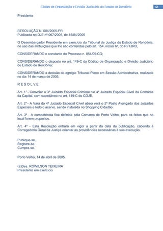 63636363Código de Organização e Divisão Judiciária do Estado de RondôniaCódigo de Organização e Divisão Judiciária do Estado de RondôniaCódigo de Organização e Divisão Judiciária do Estado de RondôniaCódigo de Organização e Divisão Judiciária do Estado de Rondônia
Presidente
RESOLUÇÃO N. 004/2005-PR
Publicada no DJE nº 067/2005, de 15/04/2005
O Desembargador Presidente em exercício do Tribunal de Justiça do Estado de Rondônia,
no uso das atribuições que lhe são conferidas pelo art. 154, inciso IV, do RI/TJRO,
CONSIDERANDO o constante do Processo n. 054/05-CG;
CONSIDERANDO o disposto no art. 149-C do Código de Organização e Divisão Judiciário
do Estado de Rondônia;
CONSIDERANDO a decisão do egrégio Tribunal Pleno em Sessão Administrativa, realizada
no dia 14 de março de 2005,
R E S O L V E:
Art. 1° - Convolar o 3º Juizado Especial Criminal n o 4º Juizado Especial Cível da Comarca
da Capital, com supedâneo no art. 149-C do COJE.
Art. 2°- A Vara do 4º Juizado Especial Cível absor verá o 2º Posto Avançado dos Juizados
Especiais e todo o acervo, sendo instalada no Shopping Cidadão.
Art. 3º - A competência fica definida pela Comarca de Porto Velho, para os feitos que no
local forem propostos.
Art. 4º - Esta Resolução entrará em vigor a partir da data da publicação, cabendo à
Corregedoria Geral da Justiça orientar as providências necessárias à sua execução.
Publique-se.
Registre-se.
Cumpra-se.
Porto Velho, 14 de abril de 2005.
(a)Des. ROWILSON TEIXEIRA
Presidente em exercício
 