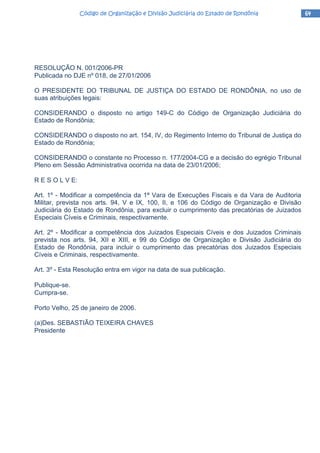 64646464Código de Organização e Divisão Judiciária do Estado de RondôniaCódigo de Organização e Divisão Judiciária do Estado de RondôniaCódigo de Organização e Divisão Judiciária do Estado de RondôniaCódigo de Organização e Divisão Judiciária do Estado de Rondônia
RESOLUÇÃO N. 001/2006-PR
Publicada no DJE nº 018, de 27/01/2006
O PRESIDENTE DO TRIBUNAL DE JUSTIÇA DO ESTADO DE RONDÔNIA, no uso de
suas atribuições legais:
CONSIDERANDO o disposto no artigo 149-C do Código de Organização Judiciária do
Estado de Rondônia;
CONSIDERANDO o disposto no art. 154, IV, do Regimento Interno do Tribunal de Justiça do
Estado de Rondônia;
CONSIDERANDO o constante no Processo n. 177/2004-CG e a decisão do egrégio Tribunal
Pleno em Sessão Administrativa ocorrida na data de 23/01/2006;
R E S O L V E:
Art. 1º - Modificar a competência da 1ª Vara de Execuções Fiscais e da Vara de Auditoria
Militar, prevista nos arts. 94, V e IX, 100, II, e 106 do Código de Organização e Divisão
Judiciária do Estado de Rondônia, para excluir o cumprimento das precatórias de Juizados
Especiais Cíveis e Criminais, respectivamente.
Art. 2º - Modificar a competência dos Juizados Especiais Cíveis e dos Juizados Criminais
prevista nos arts. 94, XII e XIII, e 99 do Código de Organização e Divisão Judiciária do
Estado de Rondônia, para incluir o cumprimento das precatórias dos Juizados Especiais
Cíveis e Criminais, respectivamente.
Art. 3º - Esta Resolução entra em vigor na data de sua publicação.
Publique-se.
Cumpra-se.
Porto Velho, 25 de janeiro de 2006.
(a)Des. SEBASTIÃO TEIXEIRA CHAVES
Presidente
 