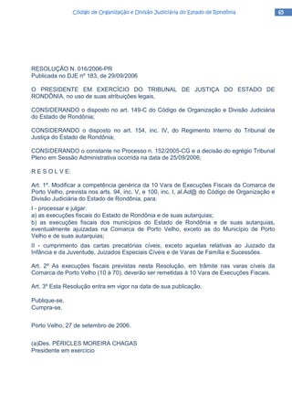 65656565Código de Organização e Divisão Judiciária do Estado de RondôniaCódigo de Organização e Divisão Judiciária do Estado de RondôniaCódigo de Organização e Divisão Judiciária do Estado de RondôniaCódigo de Organização e Divisão Judiciária do Estado de Rondônia
RESOLUÇÃO N. 016/2006-PR
Publicada no DJE nº 183, de 29/09/2006
O PRESIDENTE EM EXERCÍCIO DO TRIBUNAL DE JUSTIÇA DO ESTADO DE
RONDÔNIA, no uso de suas atribuições legais,
CONSIDERANDO o disposto no art. 149-C do Código de Organização e Divisão Judiciária
do Estado de Rondônia;
CONSIDERANDO o disposto no art. 154, inc. IV, do Regimento Interno do Tribunal de
Justiça do Estado de Rondônia;
CONSIDERANDO o constante no Processo n. 152/2005-CG e a decisão do egrégio Tribunal
Pleno em Sessão Administrativa ocorrida na data de 25/09/2006;
R E S O L V E:
Art. 1º. Modificar a competência genérica da 10 Vara de Execuções Fiscais da Comarca de
Porto Velho, prevista nos arts. 94, inc. V, e 100, inc. I, al.Ad@ do Código de Organização e
Divisão Judiciária do Estado de Rondônia, para:
I - processar e julgar:
a) as execuções fiscais do Estado de Rondônia e de suas autarquias;
b) as execuções fiscais dos municípios do Estado de Rondônia e de suas autarquias,
eventualmente ajuizadas na Comarca de Porto Velho, exceto as do Município de Porto
Velho e de suas autarquias;
II - cumprimento das cartas precatórias cíveis, exceto aquelas relativas ao Juizado da
Infância e da Juventude, Juizados Especiais Cíveis e de Varas de Família e Sucessões.
Art. 2º As execuções fiscais previstas nesta Resolução, em trâmite nas varas cíveis da
Comarca de Porto Velho (10 à 70), deverão ser remetidas à 10 Vara de Execuções Fiscais.
Art. 3º Esta Resolução entra em vigor na data de sua publicação.
Publique-se.
Cumpra-se.
Porto Velho, 27 de setembro de 2006.
(a)Des. PÉRICLES MOREIRA CHAGAS
Presidente em exercício
 