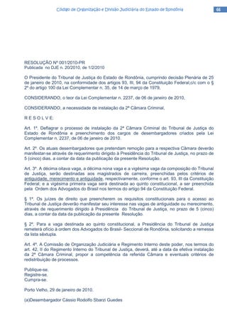 66666666Código de Organização e Divisão Judiciária do Estado de RondôniaCódigo de Organização e Divisão Judiciária do Estado de RondôniaCódigo de Organização e Divisão Judiciária do Estado de RondôniaCódigo de Organização e Divisão Judiciária do Estado de Rondônia
RESOLUÇÃO Nº 001/2010-PR
Publicada no DJE n. 20/2010, de 1/2/2010
O Presidente do Tribunal de Justiça do Estado de Rondônia, cumprindo decisão Plenária de 25
de janeiro de 2010, na conformidade dos artigos 93, III, 94 da Constituição Federal,c/c com o §
2º do artigo 100 da Lei Complementar n. 35, de 14 de março de 1979,
CONSIDERANDO, o teor da Lei Complementar n. 2237, de 06 de janeiro de 2010,
CONSIDERANDO, a necessidade de instalação da 2ª Câmara Criminal,
R E S O L V E:
Art. 1º. Deflagrar o processo de instalação da 2ª Câmara Criminal do Tribunal de Justiça do
Estado de Rondônia e preenchimento dos cargos de desembargadores criados pela Lei
Complementar n. 2237, de 06 de janeiro de 2010.
Art. 2º. Os atuais desembargadores que pretendam remoção para a respectiva Câmara deverão
manifestar-se através de requerimento dirigido à Presidência do Tribunal de Justiça, no prazo de
5 (cinco) dias, a contar da data da publicação da presente Resolução.
Art. 3º. A décima oitava vaga, a décima nona vaga e a vigésima vaga da composição do Tribunal
de Justiça, serão destinadas aos magistrados de carreira, preenchidas pelos critérios de
antiguidade, merecimento e antiguidade, respectivamente, conforme o art. 93, III da Constituição
Federal; e a vigésima primeira vaga será destinada ao quinto constitucional, a ser preenchida
pela Ordem dos Advogados do Brasil nos termos do artigo 94 da Constituição Federal.
§ 1º. Os juízes de direito que preencherem os requisitos constitucionais para o acesso ao
Tribunal de Justiça deverão manifestar seu interesse nas vagas de antiguidade ou merecimento,
através de requerimento dirigido à Presidência do Tribunal de Justiça, no prazo de 5 (cinco)
dias, a contar da data da publicação da presente Resolução.
§ 2º. Para a vaga destinada ao quinto constitucional, a Presidência do Tribunal de Justiça
remeterá ofício à ordem dos Advogados do Brasil- Seccional de Rondônia, solicitando a remessa
da lista sêxtupla.
Art. 4º. A Comissão de Organização Judiciária e Regimento Interno deste poder, nos termos do
art. 42, II do Regimento Interno do Tribunal de Justiça, deverá, até a data da efetiva instalação
da 2ª Câmara Criminal, propor a competência da referida Câmara e eventuais critérios de
redistribuição de processos.
Publique-se.
Registre-se.
Cumpra-se.
Porto Velho, 29 de janeiro de 2010.
(a)Desembargador Cássio Rodolfo Sbarzi Guedes
 