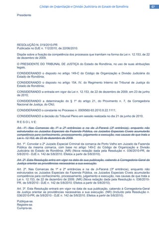 67676767Código de Organização e Divisão Judiciária do Estado de RondôniaCódigo de Organização e Divisão Judiciária do Estado de RondôniaCódigo de Organização e Divisão Judiciária do Estado de RondôniaCódigo de Organização e Divisão Judiciária do Estado de Rondônia
Presidente
RESOLUÇÃO N. 019/2010-PR
Publicada no DJE n. 112/2010, de 22/06/2010.
Dispõe sobre a fixação da competência dos processos que tramitam na forma da Lei n. 12.153, de 22
de dezembro de 2009.
O PRESIDENTE DO TRIBUNAL DE JUSTIÇA do Estado de Rondônia, no uso de suas atribuições
legais,
CONSIDERANDO o disposto no artigo 149-C do Código de Organização e Divisão Judiciária do
Estado de Rondônia;
CONSIDERANDO o disposto no artigo 154, IV, do Regimento Interno do Tribunal de Justiça do
Estado de Rondônia;
CONSIDERANDO a entrada em vigor da Lei n. 12.153, de 22 de dezembro de 2009, em 23 de junho
de 2010;
CONSIDERANDO a determinação do § 1º do artigo 21, do Provimento n. 7, da Corregedoria
Nacional de Justiça, do CNJ;
CONSIDERANDO o constante no Processo n. 0009560-93.2010.8.22.1111;
CONSIDERANDO a decisão do Tribunal Pleno em sessão realizada no dia 21 de junho de 2010,
R E S O L V E:
Art. 1º. Nas Comarcas de 1ª e 2ª entrâncias e na de Ji-Paraná (3ª entrância), enquanto não
estruturados os Juizados Especiais da Fazenda Pública, os Juizados Especiais Cíveis acumularão
competência para conhecimento, processamento, julgamento e execução, nas causas de que trata a
Lei n. 12.153, de 22 de dezembro de 2009.
Art. 1º. Convolar o 2º Juizado Especial Criminal da comarca de Porto Velho em Juizado da Fazenda
Pública da mesma comarca, com base no artigo 149-C do Código de Organização e Divisão
Judiciária do Estado de Rondônia. (NR) (Nova redação dada pela Resolução n. 036/2010-PR, de
5/8/2010 - DJE n. 142 de 5/8/2010. Efeitos a partir de 5/8/2010).
Art. 2º. Esta Resolução entra em vigor na data de sua publicação, cabendo à Corregedoria-Geral da
Justiça orientar as providências necessárias a sua execução.
Art. 2º. Nas Comarcas de 1ª e 2ª entrâncias e na de Ji-Paraná (3ª entrância), enquanto não
estruturados os Juizados Especiais da Fazenda Pública, os Juizados Especiais Cíveis acumularão
competência para conhecimento, processamento, julgamento e execução, nas causas de que trata a
Lei n. 12.153, de 22 de dezembro de 2009. (NR) (Nova redação dada pela Resolução n. 036/2010-
PR, de 5/8/2010 - DJE n. 142 de 5/8/2010. Efeitos a partir de 5/8/2010).
Art. 3º. Esta Resolução entrará em vigor na data de sua publicação, cabendo à Corregedoria-Geral
da Justiça orientar as providências necessárias a sua execução. (NR) (Incluído pela Resolução n.
036/2010-PR, de 5/8/2010 - DJE n. 142 de 5/8/2010. Efeitos a partir de 5/8/2010).
Publique-se.
Registre-se.
Cumpra-se.
 