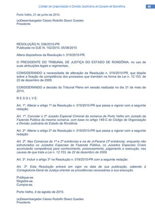 68686868Código de Organização e Divisão Judiciária do Estado de RondôniaCódigo de Organização e Divisão Judiciária do Estado de RondôniaCódigo de Organização e Divisão Judiciária do Estado de RondôniaCódigo de Organização e Divisão Judiciária do Estado de Rondônia
Porto Velho, 21 de junho de 2010.
(a)Desembargador Cássio Rodolfo Sbarzi Guedes
Presidente
RESOLUÇÃO N. 036/2010-PR
Publicada no DJE N. 142/2010, 05/08/2010
Altera dispositivos da Resolução n. 019/2010-PR.
O PRESIDENTE DO TRIBUNAL DE JUSTIÇA DO ESTADO DE RONDÔNIA, no uso de
suas atribuições legais e regimentais,
CONSIDERANDO a necessidade de alteração da Resolução n. 019/2010-PR, que dispõe
sobre a fixação da competência dos processos que tramitam na forma da Lei n. 12.153, de
22 de dezembro de 2009;
CONSIDERANDO a decisão do Tribunal Pleno em sessão realizada no dia 31 de maio de
2010,
R E S O L V E:
Art. 1º. Alterar o artigo 1º da Resolução n. 019/2010-PR que passa a vigorar com a seguinte
redação:
Art. 1º. Convolar o 2º Juizado Especial Criminal da comarca de Porto Velho em Juizado da
Fazenda Pública da mesma comarca, com base no artigo 149-C do Código de Organização
e Divisão Judiciária do Estado de Rondônia.
Art. 2º. Alterar o artigo 2º da Resolução n. 019/2010-PR que passa a vigorar com a seguinte
redação:
Art. 2º. Nas Comarcas de 1ª e 2ª entrâncias e na de Ji-Paraná (3ª entrância), enquanto não
estruturados os Juizados Especiais da Fazenda Pública, os Juizados Especiais Cíveis
acumularão competência para conhecimento, processamento, julgamento e execução, nas
causas de que trata a Lei n. 12.153, de 22 de dezembro de 2009.
Art. 3º. Incluir o artigo 3º na Resolução n. 019/2010-PR com a seguinte redação:
Art. 3º. Esta Resolução entrará em vigor na data de sua publicação, cabendo à
Corregedoria-Geral da Justiça orientar as providências necessárias a sua execução.
Publique-se.
Registre-se.
Cumpra-se.
Porto Velho, 4 de agosto de 2010.
(a)Desembargador Cássio Rodolfo Sbarzi Guedes
Presidente
 