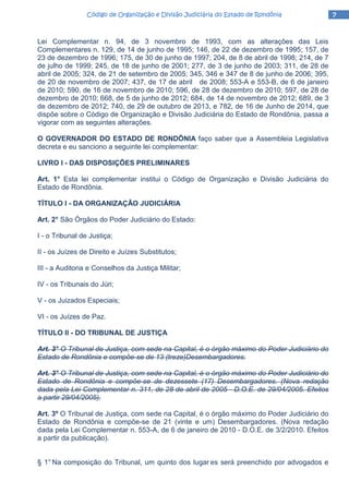 7777Código de Organização e Divisão Judiciária do Estado de RondôniaCódigo de Organização e Divisão Judiciária do Estado de RondôniaCódigo de Organização e Divisão Judiciária do Estado de RondôniaCódigo de Organização e Divisão Judiciária do Estado de Rondônia
Lei Complementar n. 94, de 3 novembro de 1993, com as alterações das Leis
Complementares n. 129, de 14 de junho de 1995; 146, de 22 de dezembro de 1995; 157, de
23 de dezembro de 1996; 175, de 30 de junho de 1997; 204, de 8 de abril de 1998; 214, de 7
de julho de 1999; 245, de 18 de junho de 2001; 277, de 3 de junho de 2003; 311, de 28 de
abril de 2005; 324, de 21 de setembro de 2005; 345, 346 e 347 de 8 de junho de 2006; 395,
de 20 de novembro de 2007; 437, de 17 de abril de 2008; 553-A e 553-B, de 6 de janeiro
de 2010; 590, de 16 de novembro de 2010; 596, de 28 de dezembro de 2010; 597, de 28 de
dezembro de 2010; 668, de 5 de junho de 2012; 684, de 14 de novembro de 2012; 689, de 3
de dezembro de 2012; 740, de 29 de outubro de 2013, e 782, de 16 de Junho de 2014, que
dispõe sobre o Código de Organização e Divisão Judiciária do Estado de Rondônia, passa a
vigorar com as seguintes alterações.
O GOVERNADOR DO ESTADO DE RONDÔNIA faço saber que a Assembleia Legislativa
decreta e eu sanciono a seguinte lei complementar:
LIVRO I - DAS DISPOSIÇÕES PRELIMINARES
Art. 1° Esta lei complementar institui o Código de Organização e Divisão Judiciária do
Estado de Rondônia.
TÍTULO I - DA ORGANIZAÇÃO JUDICIÁRIA
Art. 2° São Órgãos do Poder Judiciário do Estado:
I - o Tribunal de Justiça;
II - os Juízes de Direito e Juízes Substitutos;
III - a Auditoria e Conselhos da Justiça Militar;
IV - os Tribunais do Júri;
V - os Juizados Especiais;
VI - os Juízes de Paz.
TÍTULO II - DO TRIBUNAL DE JUSTIÇA
Art. 3° O Tribunal de Justiça, com sede na Capital, é o órgão máximo do Poder Judiciário do
Estado de Rondônia e compõe-se de 13 (treze)Desembargadores.
Art. 3° O Tribunal de Justiça, com sede na Capital, é o órgão máximo do Poder Judiciário do
Estado de Rondônia e compõe-se de dezessete (17) Desembargadores. (Nova redação
dada pela Lei Complementar n. 311, de 28 de abril de 2005 - D.O.E. de 29/04/2005. Efeitos
a partir 29/04/2005).
Art. 3º O Tribunal de Justiça, com sede na Capital, é o órgão máximo do Poder Judiciário do
Estado de Rondônia e compõe-se de 21 (vinte e um) Desembargadores. (Nova redação
dada pela Lei Complementar n. 553-A, de 6 de janeiro de 2010 - D.O.E. de 3/2/2010. Efeitos
a partir da publicação).
§ 1° Na composição do Tribunal, um quinto dos lugar es será preenchido por advogados e
 