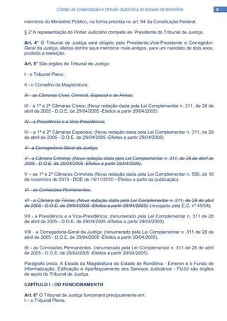 8888Código de Organização e Divisão Judiciária do Estado de RondôniaCódigo de Organização e Divisão Judiciária do Estado de RondôniaCódigo de Organização e Divisão Judiciária do Estado de RondôniaCódigo de Organização e Divisão Judiciária do Estado de Rondônia
membros do Ministério Público, na forma prevista no art. 94 da Constituição Federal.
§ 2°A representação do Poder Judiciário compete ao Presidente do Tribunal de Justiça.
Art. 4° O Tribunal de Justiça será dirigido pelo Presidente,Vice-Presidente e Corregedor-
Geral da Justiça, eleitos dentre seus membros mais antigos, para um mandato de dois anos,
proibida a reeleição.
Art. 5° São órgãos do Tribunal de Justiça:
I - o Tribunal Pleno;
II - o Conselho da Magistratura;
III - as Câmaras Cível, Criminal, Especial e de Férias;
III - a 1ª e 2ª Câmaras Cíveis; (Nova redação dada pela Lei Complementar n. 311, de 28 de
abril de 2005 - D.O.E. de 29/04/2005 -Efeitos a partir 29/04/2005).
IV - a Presidência e a Vice-Presidência;
IV - a 1ª e 2ª Câmaras Especiais; (Nova redação dada pela Lei Complementar n. 311, de 28
de abril de 2005 - D.O.E. de 29/04/2005 -Efeitos a partir 29/04/2005)
V - a Corregedoria-Geral da Justiça;
V - a Câmara Criminal; (Nova redação dada pela Lei Complementar n. 311, de 28 de abril de
2005 - D.O.E. de 29/04/2005 -Efeitos a partir 29/04/2005).
V – as 1ª e 2ª Câmaras Criminais (Nova redação dada pela Lei Complementar n. 590, de 16
de novembro de 2010 - DOE de 18/11/2010 - Efeitos a partir da publicação).
VI - as Comissões Permanentes.
VI - a Câmara de Férias; (Nova redação dada pela Lei Complementar n. 311, de 28 de abril
de 2005 - D.O.E. de 29/04/2005 -Efeitos a partir 29/04/2005). (revogado pela E.C. nº 45/04);
VII - a Presidência e a Vice-Presidência; (renumerado pela Lei Complementar n. 311 de 28
de abril de 2005 - D.O.E. de 29/04/2005 -Efeitos a partir 29/04/2005).
VIII - a Corregedoria-Geral da Justiça; (renumerado pela Lei Complementar n. 311 de 28 de
abril de 2005 - D.O.E. de 29/04/2005 -Efeitos a partir 29/04/2005).
IX - as Comissões Permanentes. (renumerado pela Lei Complementar n. 311 de 28 de abril
de 2005 - D.O.E. de 29/04/2005 -Efeitos a partir 29/04/2005).
Parágrafo único. A Escola da Magistratura do Estado de Rondônia - Emeron e o Fundo de
Informatização, Edificação e Aperfeiçoamento dos Serviços Judiciários - FUJU são órgãos
de apoio do Tribunal de Justiça.
CAPÍTULO I - DO FUNCIONAMENTO
Art. 6° O Tribunal de Justiça funcionará precipuamente em:
I – o Tribunal Pleno;
 