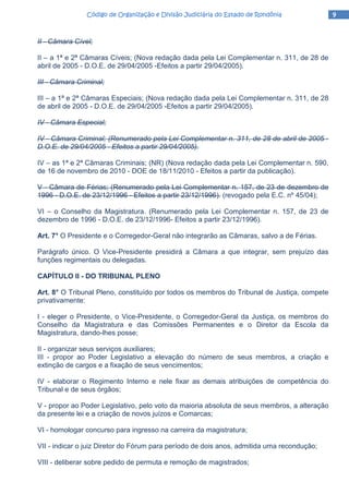 9999Código de Organização e Divisão Judiciária do Estado de RondôniaCódigo de Organização e Divisão Judiciária do Estado de RondôniaCódigo de Organização e Divisão Judiciária do Estado de RondôniaCódigo de Organização e Divisão Judiciária do Estado de Rondônia
II - Câmara Cível;
II – a 1ª e 2ª Câmaras Cíveis; (Nova redação dada pela Lei Complementar n. 311, de 28 de
abril de 2005 - D.O.E. de 29/04/2005 -Efeitos a partir 29/04/2005).
III - Câmara Criminal;
III – a 1ª e 2ª Câmaras Especiais; (Nova redação dada pela Lei Complementar n. 311, de 28
de abril de 2005 - D.O.E. de 29/04/2005 -Efeitos a partir 29/04/2005).
IV - Câmara Especial;
IV - Câmara Criminal; (Renumerado pela Lei Complementar n. 311, de 28 de abril de 2005 -
D.O.E. de 29/04/2005 - Efeitos a partir 29/04/2005).
IV – as 1ª e 2ª Câmaras Criminais; (NR) (Nova redação dada pela Lei Complementar n. 590,
de 16 de novembro de 2010 - DOE de 18/11/2010 - Efeitos a partir da publicação).
V - Câmara de Férias; (Renumerado pela Lei Complementar n. 157, de 23 de dezembro de
1996 - D.O.E. de 23/12/1996 - Efeitos a partir 23/12/1996). (revogado pela E.C. nº 45/04);
VI – o Conselho da Magistratura. (Renumerado pela Lei Complementar n. 157, de 23 de
dezembro de 1996 - D.O.E. de 23/12/1996- Efeitos a partir 23/12/1996).
Art. 7° O Presidente e o Corregedor-Geral não integrarão as Câmaras, salvo a de Férias.
Parágrafo único. O Vice-Presidente presidirá a Câmara a que integrar, sem prejuízo das
funções regimentais ou delegadas.
CAPÍTULO II - DO TRIBUNAL PLENO
Art. 8° O Tribunal Pleno, constituído por todos os membros do Tribunal de Justiça, compete
privativamente:
I - eleger o Presidente, o Vice-Presidente, o Corregedor-Geral da Justiça, os membros do
Conselho da Magistratura e das Comissões Permanentes e o Diretor da Escola da
Magistratura, dando-lhes posse;
II - organizar seus serviços auxiliares;
III - propor ao Poder Legislativo a elevação do número de seus membros, a criação e
extinção de cargos e a fixação de seus vencimentos;
IV - elaborar o Regimento Interno e nele fixar as demais atribuições de competência do
Tribunal e de seus órgãos;
V - propor ao Poder Legislativo, pelo voto da maioria absoluta de seus membros, a alteração
da presente lei e a criação de novos juízos e Comarcas;
VI - homologar concurso para ingresso na carreira da magistratura;
VII - indicar o juiz Diretor do Fórum para período de dois anos, admitida uma recondução;
VIII - deliberar sobre pedido de permuta e remoção de magistrados;
 