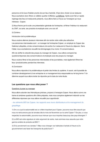 personne ont le luxe d’habiter proche de son lieu d’activité, il faut donc choisir où se restaurer.
Nous souhaitons donc filmer un célèbre quartier d’affaires, La Défense. Après avoir fait un rapide
repérage des lieux et restaurants présents, nous allons faire un focus sur l’enseigne qui nous
intéresse : Cojean.
2) Nous ferons par la suite une présentation générale de l’entreprise, et filmer l’intérieur du restaurant
du CNIT, sa carte, ses produits et employés avec une voix off.
3) Contenu
Introduction de la problématique
Nous voulons alterner plusieurs interviews afin de rendre notre vidéo plus attractive.
Les personnes interviewées sont : un manager de l’entreprise Cojean, un employé du Cojean des
Galeries Lafayettes, et des consommateurs à la sortie d’un restaurant à l’heure du déjeuner. Dans
l’idéal, nous souhaiterions recueillir les témoignages d’au moins 10 consommateurs.
Afin de vérifier la véracité des propos du manager de Cojean, nous allons comparer les
questions/réponses des consommateurs et employés avec les propos du manager.
Nous voulons filmer et les personnes interviewées et les journalistes, mais également filmer les
lieux /produits/cartes pendant les interviews.
4) Conclusion
Nous allons répondre à la problématique et parler des limites du système. A savoir, est-il possible de
combiner développement d’une entreprise et un management éco-responsable sur le long terme ? Un
dilemme auquel nous allons tenter de répondre par le biais de notre étude.

Les questions que vous allez poser ?
Questions à poser au manager
Nous allons aborder des thématiques précises, propres à l’enseigne Cojean. Nous allons suivre une
trame et certaines questions afin d’être préparés, mais nous comptons également rebondir sur les
différentes réponses que nous allons recueillir pour approfondir.

- les aliments BIO de Cojean, les rapports avec leurs distributeurs et le management du
gaspillage.
1) On a vu que la saisonnialité est un critère important pour Cojean, pouvons-nous être assuré que
nous ne retrouverons pas de tomates dès le mois de Novembre sur la carte Cojean ? De plus, si vous
respectez la saisonnialité, pouvons-nous insinuer que vous importez beaucoup des pays étrangers ?
2) Le BIO est votre signature et votre argument de vente, mais sommes-nous assurés que votre
gamme entière de produits est BIO ?
3) D’où proviennent vos viandes ? Allez-vous changer vos habitudes d’achats à l’heure où le
gouvernement veut taxer les transports de poids lourd ?

 
