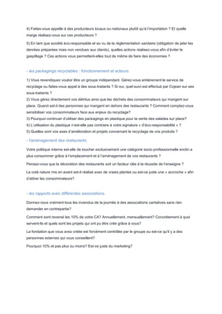 4) Faites-vous appelle à des producteurs locaux ou nationaux plutôt qu’à l’importation ? Et quelle
marge réalisez-vous sur ces producteurs ?
5) En tant que société éco-responsable et au vu de la réglementation sanitaire (obligation de jeter les
denrées préparées mais non vendues aux clients), quelles actions réalisez-vous afin d’éviter le
gaspillage ? Ces actions vous permettent-elles tout de même de faire des économies ?

- les packagings recyclables : fonctionnement et acteurs.
1) Vous revendiquez vouloir être un groupe indépendant. Gérez-vous entièrement le service de
recyclage ou faites-vous appel à des sous-traitants ? Si oui, quel suivi est effectué par Cojean sur ses
sous-traitants ?
2) Vous gérez directement vos détritus ainsi que les déchets des consommateurs qui mangent sur
place. Quand est-il des personnes qui mangent en dehors des restaurants ? Comment comptez-vous
sensibiliser vos consommateurs face aux enjeux du recyclage?
3) Pourquoi continuer d’utiliser des packagings en plastique pour la vente des salades sur place?
4) L’utilisation du plastique n’est-elle pas contraire à votre signature « d’éco-responsabilité » ?
5) Quelles sont vos axes d’amélioration et projets concernant le recyclage de vos produits ?

- l'aménagement des restaurants.
Votre politique interne est-elle de toucher exclusivement une catégorie socio professionnelle enclin a
plus consommer grâce à l’emplacement et à l’aménagement de vos restaurants ?
Pensez-vous que la décoration des restaurants soit un facteur clés à la réussite de l’enseigne ?
Le coté nature mis en avant est-il réalisé avec de vraies plantes ou est-ce juste une « accroche » afin
d’attirer les consommateurs?

- les rapports avec différentes associations.
Donnez-vous vraiment tous les invendus de la journée à des associations caritatives sans rien
demander en contrepartie?
Comment sont reversé les 10% de votre CA? Annuellement, mensuellement? Concrètement à quoi
servent-ils et quels sont les projets qui ont pu être crée grâce à vous?
La fondation que vous avez créée est forcément contrôlée par le groupe ou est-ce qu'il y a des
personnes externes qui vous conseillent?
Pourquoi 10% et pas plus ou moins? Est-ce juste du marketing?

 