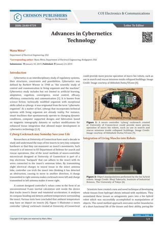 Manu Mitra*
Department of Electrical Engineering, USA
*Corresponding author: Manu Mitra, Department of Electrical Engineering, Bridgeport, USA
Submission: January 10, 2019; Published: January 23, 2019
Advances in Cybernetics
Technology
Letter To Editor
1/3Copyright © All rights are reserved by Manu Mitra.
Volume - 1 Issue - 4
Introduction
Cybernetics is an interdisciplinary study of regulatory systems,
their structures, constraints and possibilities. Cybernetics was
defined by Norbert Wiener in 1948 as “the scientific study of
control and communication in living organism and the machine”.
Cybernetics study includes but not limited to artificial learning,
adaptation, cognition, convergence, social control, efficacy,
efficiency, connectivity and communication [1]. It is known from
science fiction; technically modified organism with exceptional
skills called as cyborgs -it was originated from the term “cybernetic
organism”. As a matter of fact, cyborgs that incorporates technical
systems with living organism are already reality. For instance,
smart machines that spontaneously operate to changing dynamic
conditions, computer supported designs and fabrication based
on magnetic tomography datasets or surface modifications for
enhanced tissue integration that allowed major development in
cybernetics technology [2,3].
Cyborg Cockroach may Someday Save your Life
Researchers at University of Connecticut have used a decade to
study and understand the ways of live insects to very tiny computer
hardware so that they can maneuver an insect’s movements. Such
research is of interest to US Department of Defense for search and
rescue operations. One of the novel methods of neuro-controller
microcircuit designed at University of Connecticut is part of a
tiny electronic ‘backpack’ that can adhere to the insect with its
wires connected to the insect’s antennae lobes. By transmitting
slight electrical charges to neural tissue in the insect antenna
lobe, controller can trick the insect into thinking it has detected
an obstruction, causing to move in another direction. A charge
transmitted to right antenna makes cockroach move left and charge
transmitted to left antenna makes it move right.
A custom designed controller’s values come in the form of an
unconventional 9-axis inertial calculation unit inside the device
that tracks insect’s linear and rotational acceleration; it analyzes
its compass heading and detects ambient temperature surrounding
the insect. Various tests have concluded that ambient temperature
may have an impact on insects [4]. Figure 1 Illustrates a neuro
controller ‘cyborg’ cockroach created at University of Connecticut
could provide more precise operation of micro bio robots, such as
use in search and rescue missions inside collapsed buildings. Image
Credit: Image courtesy of Abhishek Dutta/UConn [4].
Figure 1: A neuro controller ‘cyborg’ cockroach created
at University of Connecticut could provide more precise
operation of micro bio robots, such as use in search and
rescue missions inside collapsed buildings. Image Credit:
Image courtesy of Abhishek Dutta/UConn [4].
Integration of Living Muscles into Robots
Figure 2: Object manipulations performed by the bio hybrid
robots. Image Credit: Shoji Takeuchi, Institute of Industrial
Science, The University of Tokyo [6].
Scientists have created a new and novel technique of developing
whole tissues from hydrogel sheets imbued with myoblasts. They
assimilated these tissues as antagonistic pairs into a bio hybrid
robot which was successfully accomplished in manipulations of
objects. This novel method approach overcame earlier boundaries
of a short functional life of the tissues and their ability, paving the
COJ Electronics & Communications
C CRIMSON PUBLISHERS
Wings to the Research
ISSN: 2640-9739
 