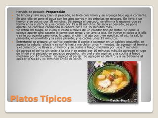 Platos Típicos Hervido de pescado:PreparaciónSe limpia y lava muy bien el pescado, se frota con limón y se enjuaga bajo agua corriente. En una olla se pone el agua con los ajos porros y las cebollas en mitades. Se lleva a un hervor y se cocina por 10 minutos. Se agrega el pescado, se elimina la espuma que se forma en la superficie y se cocina por 15 a 18 minutos. Se saca el pescado, se pone aparte. Se continúa cocinando la cabeza por 10 a 15 minutos más. Se retira del fuego, se cuela el caldo a través de un colador fino de metal. Se pone la cabeza aparte para sacarle la carne que tenga y se lava la olla. Se vuelve el caldo a la olla y se le agregan la zanahoria, la papa, el céleri, el ajo porro en rueditas, el ajo, la sal, la pimienta, el encurtido y la salsa picante, y se cocina unos 15 minutos. Entretanto se prepara un sofrito poniendo el aceite a calentar en un caldero pequeño, se agrega la cebolla rallada y se sofríe hasta marchitar unos 4 minutos. Se agregan el tomate y el pimentón, se lleva a un hervor y se cocina a fuego mediano por unos 7 minutos. Se agrega el sofrito sin colar a la olla y se cocina por 10 minutos más. Se agregan el jugo de limón y el pescado en pedazos pequeños, sin piel y sin espinas y se cocina a fuego mediano por 10 minutos. Se agrega el perejil. Se agregan el cilantro y la yerbabuena al apagar el fuego y se eliminan antes de servir.